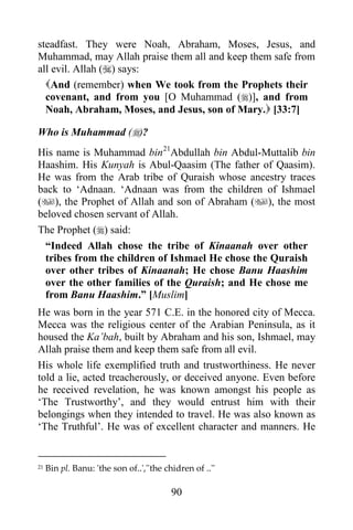 90
steadfast. They were Noah, Abraham, Moses, Jesus, and
Muhammad, may Allah praise them all and keep them safe from
all evil. Allah () says:
And (remember) when We took from the Prophets their
covenant, and from you [O Muhammad ()], and from
Noah, Abraham, Moses, and Jesus, son of Mary. [33:7]
Who is Muhammad ()?
His name is Muhammad bin21
Abdullah bin Abdul-Muttalib bin
Haashim. His Kunyah is Abul-Qaasim (The father of Qaasim).
He was from the Arab tribe of Quraish whose ancestry traces
back to ‘Adnaan. ‘Adnaan was from the children of Ishmael
(), the Prophet of Allah and son of Abraham (), the most
beloved chosen servant of Allah.
The Prophet () said:
“Indeed Allah chose the tribe of Kinaanah over other
tribes from the children of Ishmael He chose the Quraish
over other tribes of Kinaanah; He chose Banu Haashim
over the other families of the Quraish; and He chose me
from Banu Haashim.” [Muslim]
He was born in the year 571 C.E. in the honored city of Mecca.
Mecca was the religious center of the Arabian Peninsula, as it
housed the Ka’bah, built by Abraham and his son, Ishmael, may
Allah praise them and keep them safe from all evil.
His whole life exemplified truth and trustworthiness. He never
told a lie, acted treacherously, or deceived anyone. Even before
he received revelation, he was known amongst his people as
‘The Trustworthy’, and they would entrust him with their
belongings when they intended to travel. He was also known as
‘The Truthful’. He was of excellent character and manners. He
21 Bin pl. Banu: 'the son of..',''the chidren of ..''
 