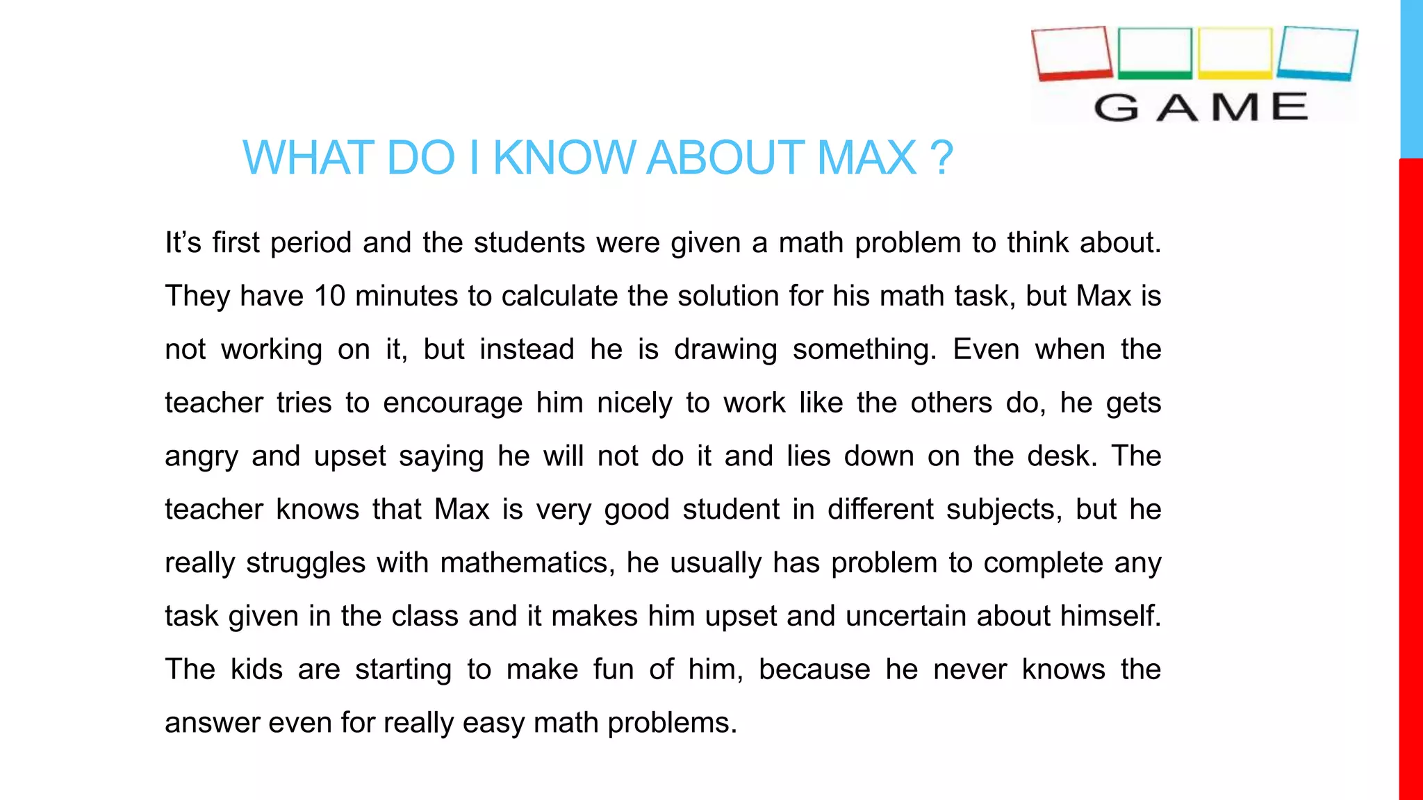 WHAT DO I KNOW ABOUT MAX ?
It’s first period and the students were given a math problem to think about.
They have 10 minutes to calculate the solution for his math task, but Max is
not working on it, but instead he is drawing something. Even when the
teacher tries to encourage him nicely to work like the others do, he gets
angry and upset saying he will not do it and lies down on the desk. The
teacher knows that Max is very good student in different subjects, but he
really struggles with mathematics, he usually has problem to complete any
task given in the class and it makes him upset and uncertain about himself.
The kids are starting to make fun of him, because he never knows the
answer even for really easy math problems.
 