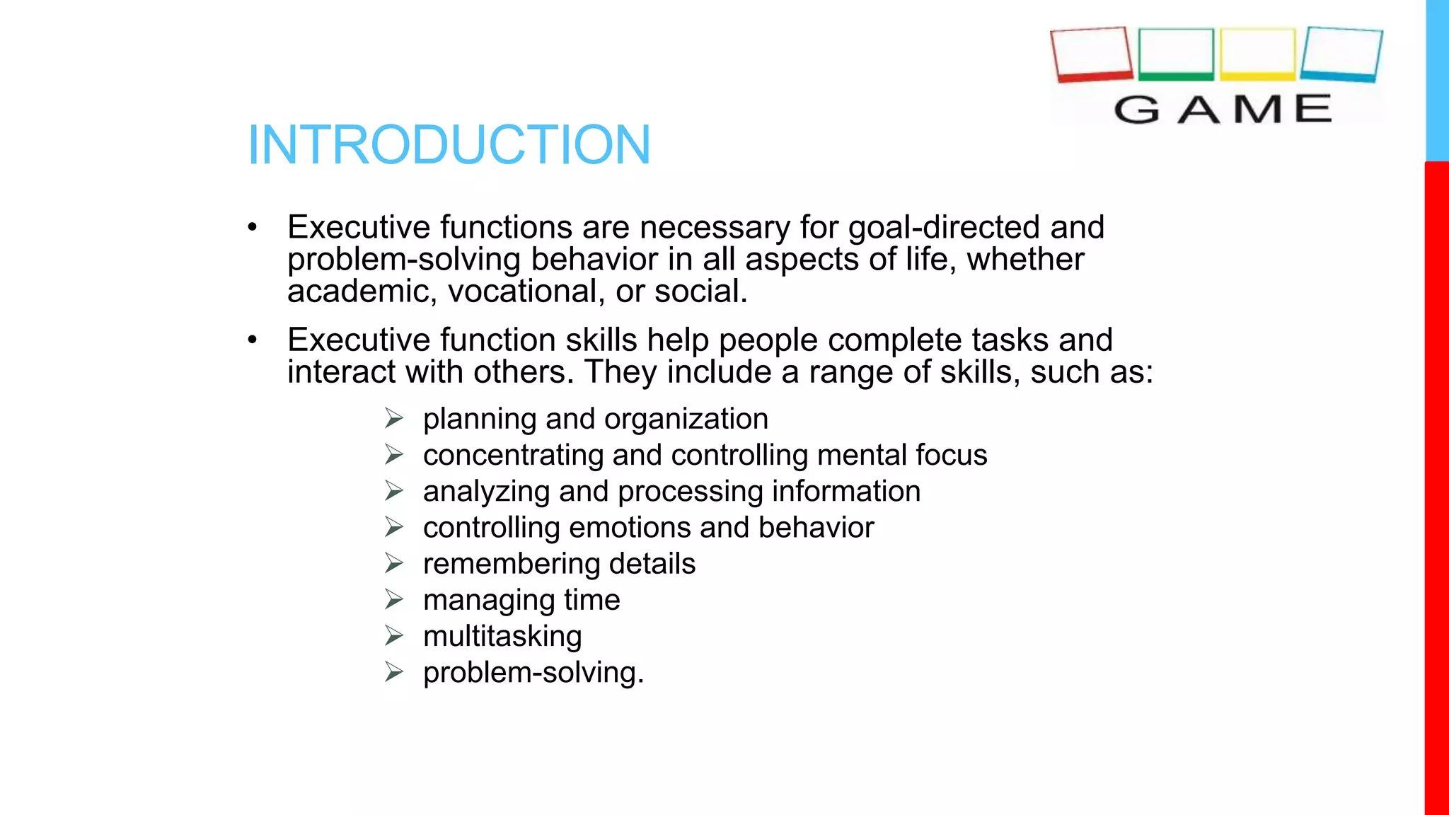 INTRODUCTION
• Executive functions are necessary for goal-directed and
problem-solving behavior in all aspects of life, whether
academic, vocational, or social.
• Executive function skills help people complete tasks and
interact with others. They include a range of skills, such as:
 planning and organization
 concentrating and controlling mental focus
 analyzing and processing information
 controlling emotions and behavior
 remembering details
 managing time
 multitasking
 problem-solving.
 