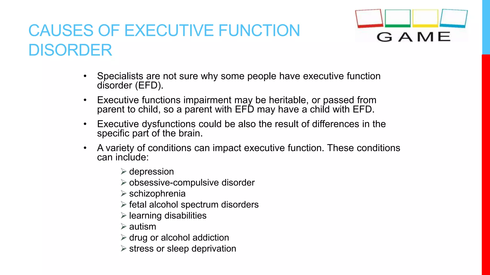 CAUSES OF EXECUTIVE FUNCTION
DISORDER
• Specialists are not sure why some people have executive function
disorder (EFD).
• Executive functions impairment may be heritable, or passed from
parent to child, so a parent with EFD may have a child with EFD.
• Executive dysfunctions could be also the result of differences in the
specific part of the brain.
• A variety of conditions can impact executive function. These conditions
can include:
 depression
 obsessive-compulsive disorder
 schizophrenia
 fetal alcohol spectrum disorders
 learning disabilities
 autism
 drug or alcohol addiction
 stress or sleep deprivation
 
