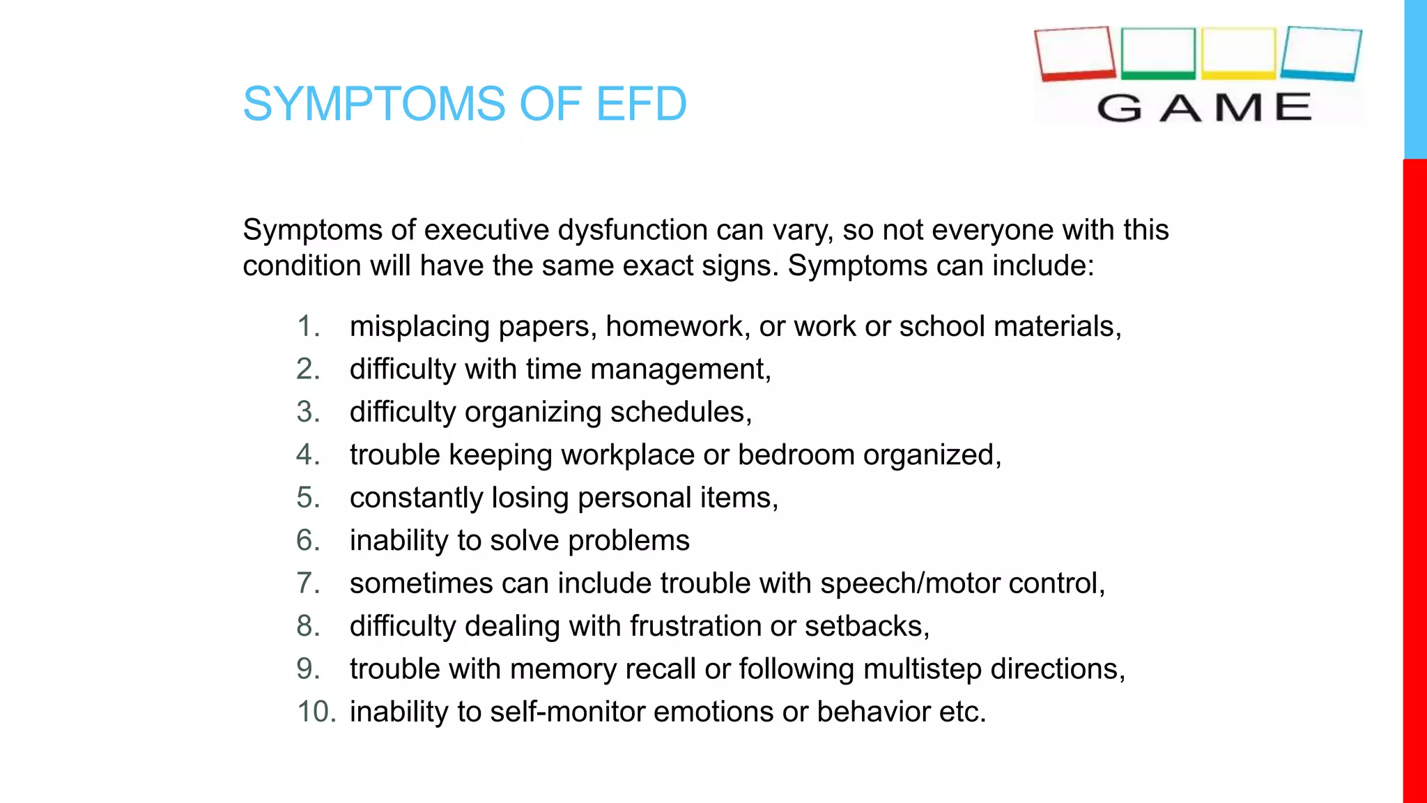 SYMPTOMS OF EFD
Symptoms of executive dysfunction can vary, so not everyone with this
condition will have the same exact signs. Symptoms can include:
1. misplacing papers, homework, or work or school materials,
2. difficulty with time management,
3. difficulty organizing schedules,
4. trouble keeping workplace or bedroom organized,
5. constantly losing personal items,
6. inability to solve problems
7. sometimes can include trouble with speech/motor control,
8. difficulty dealing with frustration or setbacks,
9. trouble with memory recall or following multistep directions,
10. inability to self-monitor emotions or behavior etc.
 