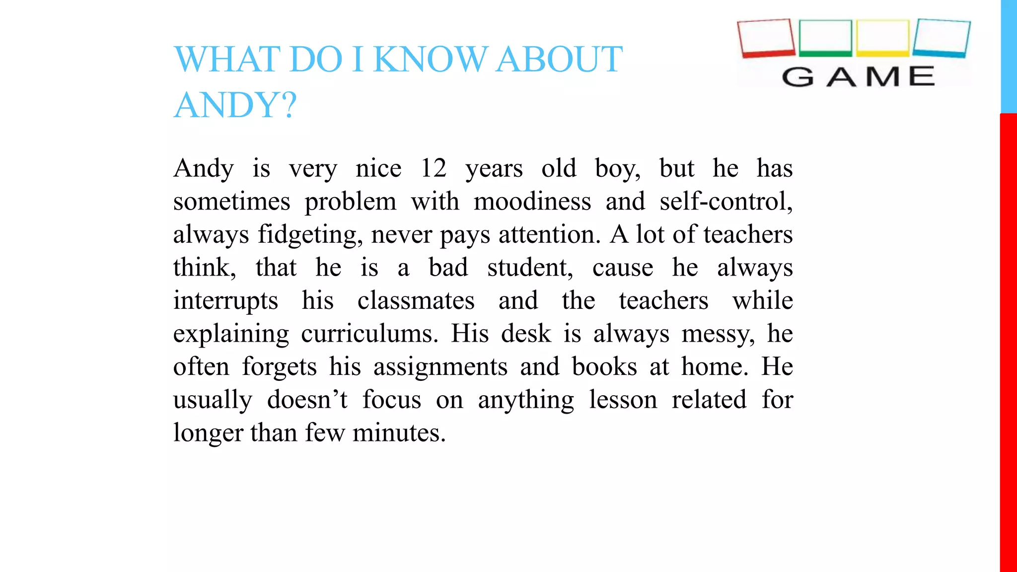 WHAT DO I KNOWABOUT
ANDY?
Andy is very nice 12 years old boy, but he has
sometimes problem with moodiness and self-control,
always fidgeting, never pays attention. A lot of teachers
think, that he is a bad student, cause he always
interrupts his classmates and the teachers while
explaining curriculums. His desk is always messy, he
often forgets his assignments and books at home. He
usually doesn’t focus on anything lesson related for
longer than few minutes.
 