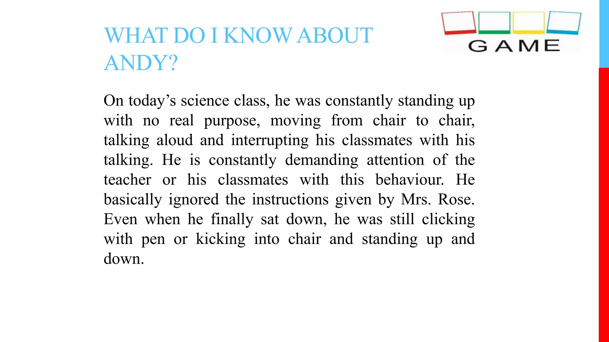 WHAT DO I KNOWABOUT
ANDY?
On today’s science class, he was constantly standing up
with no real purpose, moving from chair to chair,
talking aloud and interrupting his classmates with his
talking. He is constantly demanding attention of the
teacher or his classmates with this behaviour. He
basically ignored the instructions given by Mrs. Rose.
Even when he finally sat down, he was still clicking
with pen or kicking into chair and standing up and
down.
 