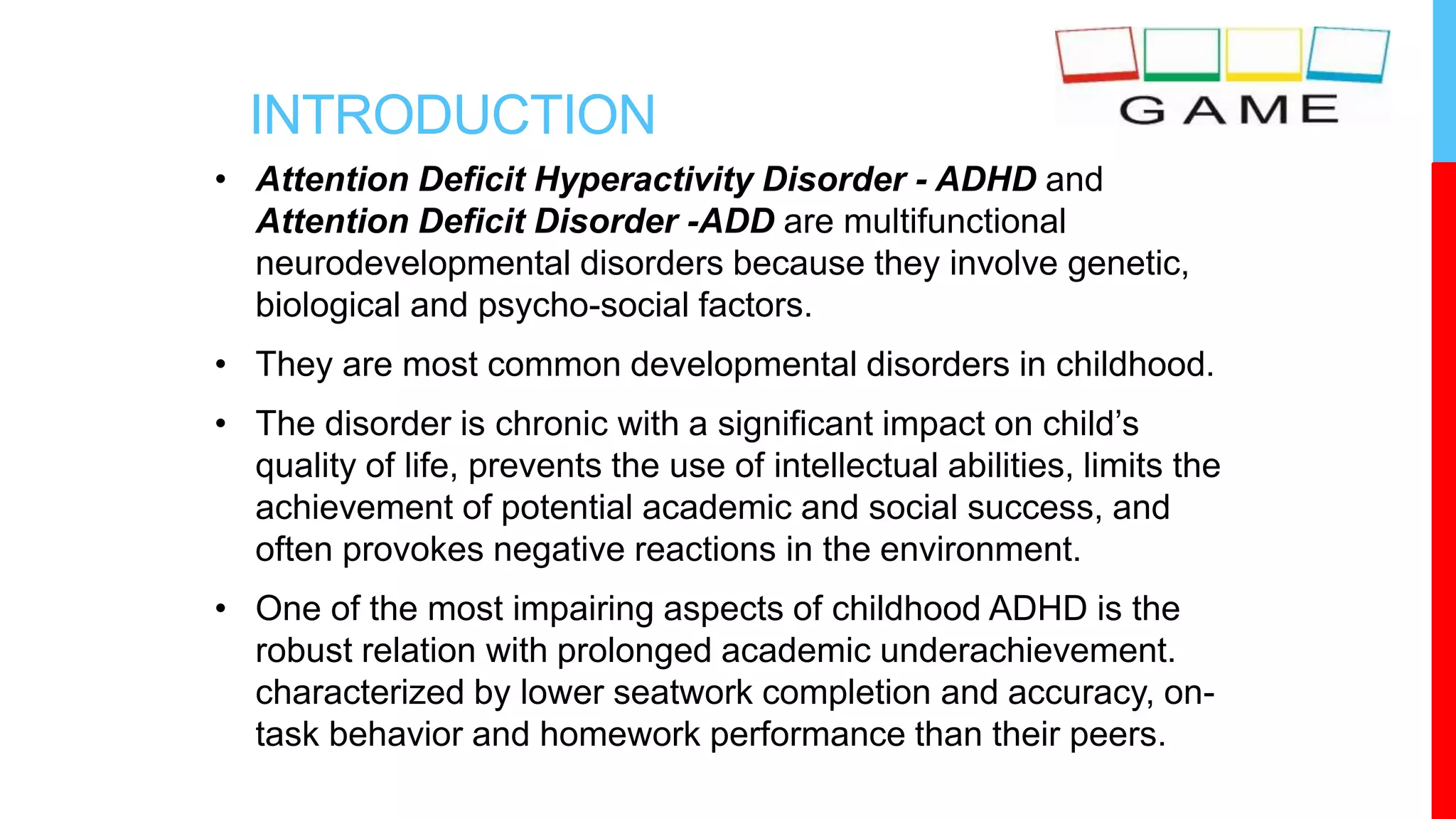 INTRODUCTION
• Attention Deficit Hyperactivity Disorder - ADHD and
Attention Deficit Disorder -ADD are multifunctional
neurodevelopmental disorders because they involve genetic,
biological and psycho-social factors.
• They are most common developmental disorders in childhood.
• The disorder is chronic with a significant impact on child’s
quality of life, prevents the use of intellectual abilities, limits the
achievement of potential academic and social success, and
often provokes negative reactions in the environment.
• One of the most impairing aspects of childhood ADHD is the
robust relation with prolonged academic underachievement.
characterized by lower seatwork completion and accuracy, on-
task behavior and homework performance than their peers.
 