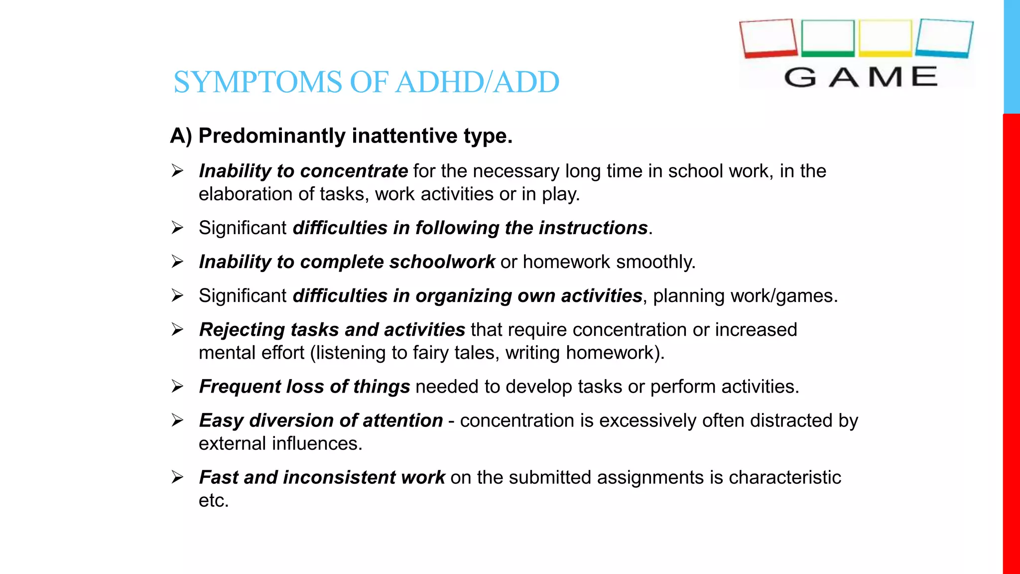 A) Predominantly inattentive type.
 Inability to concentrate for the necessary long time in school work, in the
elaboration of tasks, work activities or in play.
 Significant difficulties in following the instructions.
 Inability to complete schoolwork or homework smoothly.
 Significant difficulties in organizing own activities, planning work/games.
 Rejecting tasks and activities that require concentration or increased
mental effort (listening to fairy tales, writing homework).
 Frequent loss of things needed to develop tasks or perform activities.
 Easy diversion of attention - concentration is excessively often distracted by
external influences.
 Fast and inconsistent work on the submitted assignments is characteristic
etc.
SYMPTOMS OFADHD/ADD
 