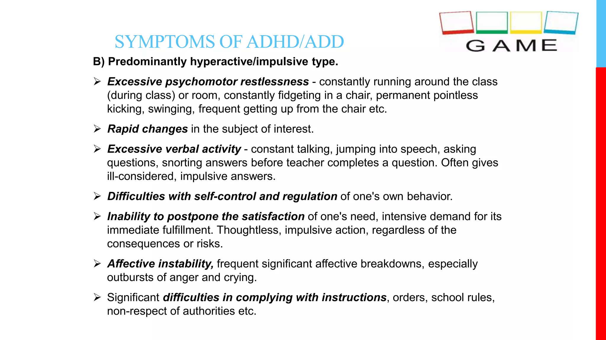 SYMPTOMS OFADHD/ADD
B) Predominantly hyperactive/impulsive type.
 Excessive psychomotor restlessness - constantly running around the class
(during class) or room, constantly fidgeting in a chair, permanent pointless
kicking, swinging, frequent getting up from the chair etc.
 Rapid changes in the subject of interest.
 Excessive verbal activity - constant talking, jumping into speech, asking
questions, snorting answers before teacher completes a question. Often gives
ill-considered, impulsive answers.
 Difficulties with self-control and regulation of one's own behavior.
 Inability to postpone the satisfaction of one's need, intensive demand for its
immediate fulfillment. Thoughtless, impulsive action, regardless of the
consequences or risks.
 Affective instability, frequent significant affective breakdowns, especially
outbursts of anger and crying.
 Significant difficulties in complying with instructions, orders, school rules,
non-respect of authorities etc.
 