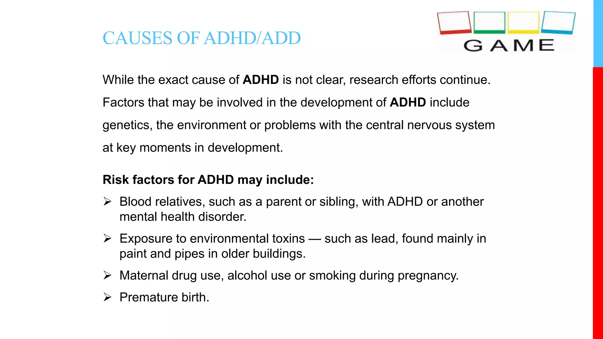 CAUSES OFADHD/ADD
While the exact cause of ADHD is not clear, research efforts continue.
Factors that may be involved in the development of ADHD include
genetics, the environment or problems with the central nervous system
at key moments in development.
Risk factors for ADHD may include:
 Blood relatives, such as a parent or sibling, with ADHD or another
mental health disorder.
 Exposure to environmental toxins — such as lead, found mainly in
paint and pipes in older buildings.
 Maternal drug use, alcohol use or smoking during pregnancy.
 Premature birth.
 