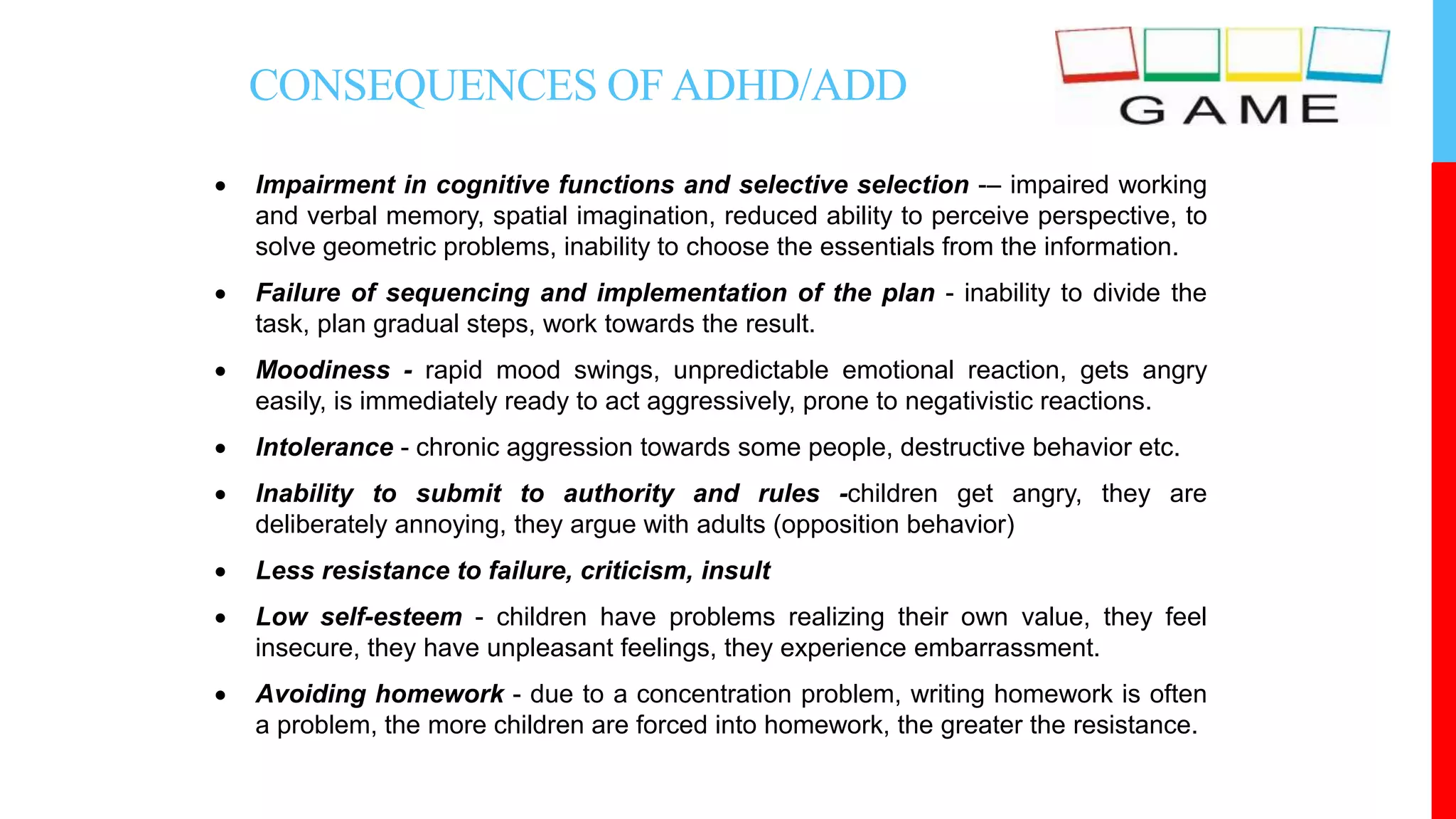CONSEQUENCES OF ADHD/ADD
 Impairment in cognitive functions and selective selection -– impaired working
and verbal memory, spatial imagination, reduced ability to perceive perspective, to
solve geometric problems, inability to choose the essentials from the information.
 Failure of sequencing and implementation of the plan - inability to divide the
task, plan gradual steps, work towards the result.
 Moodiness - rapid mood swings, unpredictable emotional reaction, gets angry
easily, is immediately ready to act aggressively, prone to negativistic reactions.
 Intolerance - chronic aggression towards some people, destructive behavior etc.
 Inability to submit to authority and rules -children get angry, they are
deliberately annoying, they argue with adults (opposition behavior)
 Less resistance to failure, criticism, insult
 Low self-esteem - children have problems realizing their own value, they feel
insecure, they have unpleasant feelings, they experience embarrassment.
 Avoiding homework - due to a concentration problem, writing homework is often
a problem, the more children are forced into homework, the greater the resistance.
 