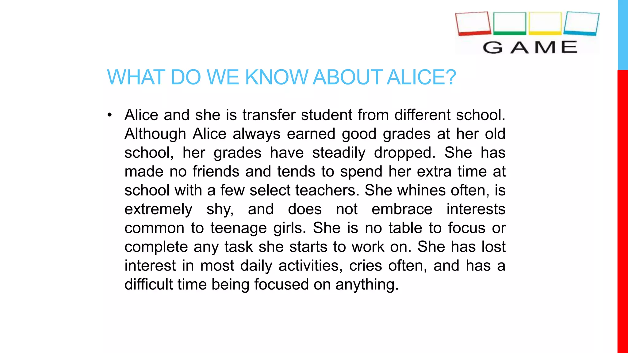 WHAT DO WE KNOW ABOUT ALICE?
• Alice and she is transfer student from different school.
Although Alice always earned good grades at her old
school, her grades have steadily dropped. She has
made no friends and tends to spend her extra time at
school with a few select teachers. She whines often, is
extremely shy, and does not embrace interests
common to teenage girls. She is no table to focus or
complete any task she starts to work on. She has lost
interest in most daily activities, cries often, and has a
difficult time being focused on anything.
 