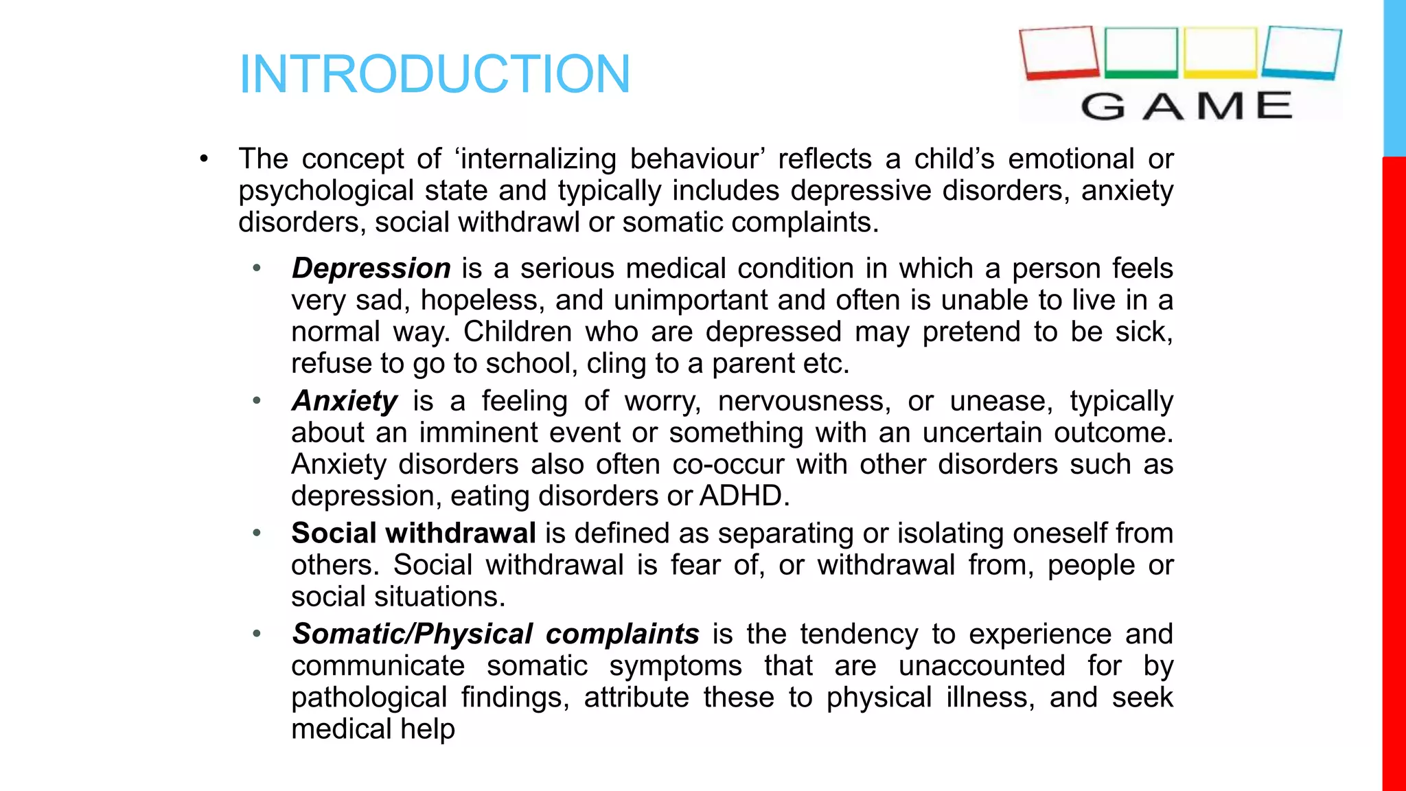 INTRODUCTION
• The concept of ‘internalizing behaviour’ reflects a child’s emotional or
psychological state and typically includes depressive disorders, anxiety
disorders, social withdrawl or somatic complaints.
• Depression is a serious medical condition in which a person feels
very sad, hopeless, and unimportant and often is unable to live in a
normal way. Children who are depressed may pretend to be sick,
refuse to go to school, cling to a parent etc.
• Anxiety is a feeling of worry, nervousness, or unease, typically
about an imminent event or something with an uncertain outcome.
Anxiety disorders also often co-occur with other disorders such as
depression, eating disorders or ADHD.
• Social withdrawal is defined as separating or isolating oneself from
others. Social withdrawal is fear of, or withdrawal from, people or
social situations.
• Somatic/Physical complaints is the tendency to experience and
communicate somatic symptoms that are unaccounted for by
pathological findings, attribute these to physical illness, and seek
medical help
 
