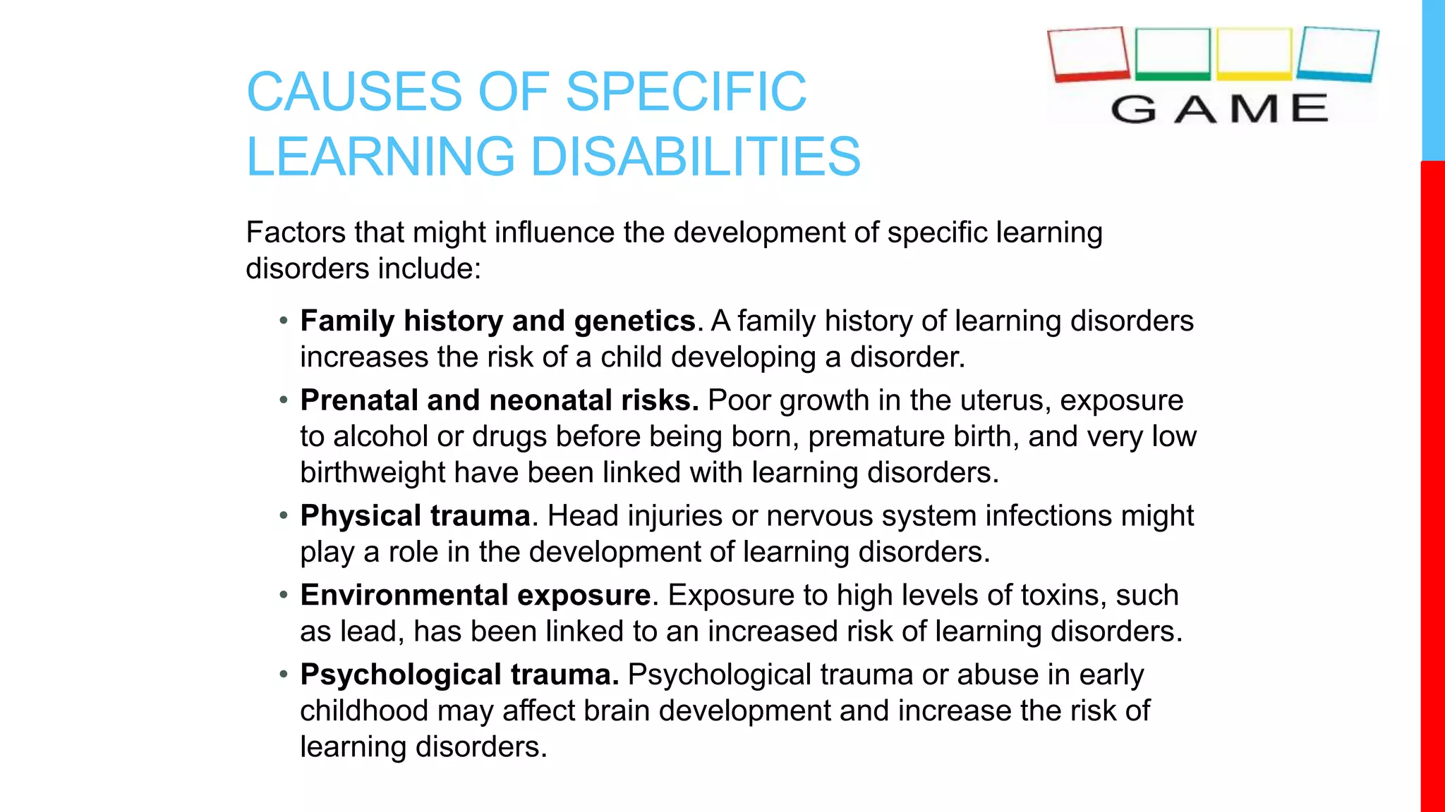 CAUSES OF SPECIFIC
LEARNING DISABILITIES
Factors that might influence the development of specific learning
disorders include:
• Family history and genetics. A family history of learning disorders
increases the risk of a child developing a disorder.
• Prenatal and neonatal risks. Poor growth in the uterus, exposure
to alcohol or drugs before being born, premature birth, and very low
birthweight have been linked with learning disorders.
• Physical trauma. Head injuries or nervous system infections might
play a role in the development of learning disorders.
• Environmental exposure. Exposure to high levels of toxins, such
as lead, has been linked to an increased risk of learning disorders.
• Psychological trauma. Psychological trauma or abuse in early
childhood may affect brain development and increase the risk of
learning disorders.
 