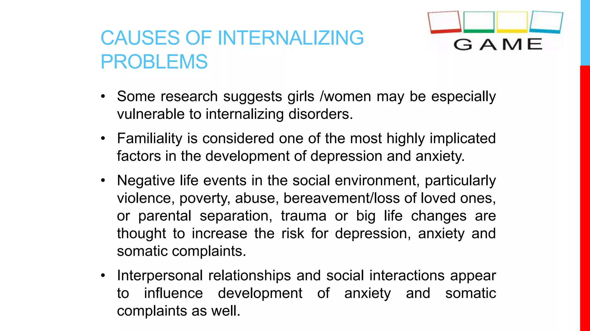 CAUSES OF INTERNALIZING
PROBLEMS
• Some research suggests girls /women may be especially
vulnerable to internalizing disorders.
• Familiality is considered one of the most highly implicated
factors in the development of depression and anxiety.
• Negative life events in the social environment, particularly
violence, poverty, abuse, bereavement/loss of loved ones,
or parental separation, trauma or big life changes are
thought to increase the risk for depression, anxiety and
somatic complaints.
• Interpersonal relationships and social interactions appear
to influence development of anxiety and somatic
complaints as well.
 