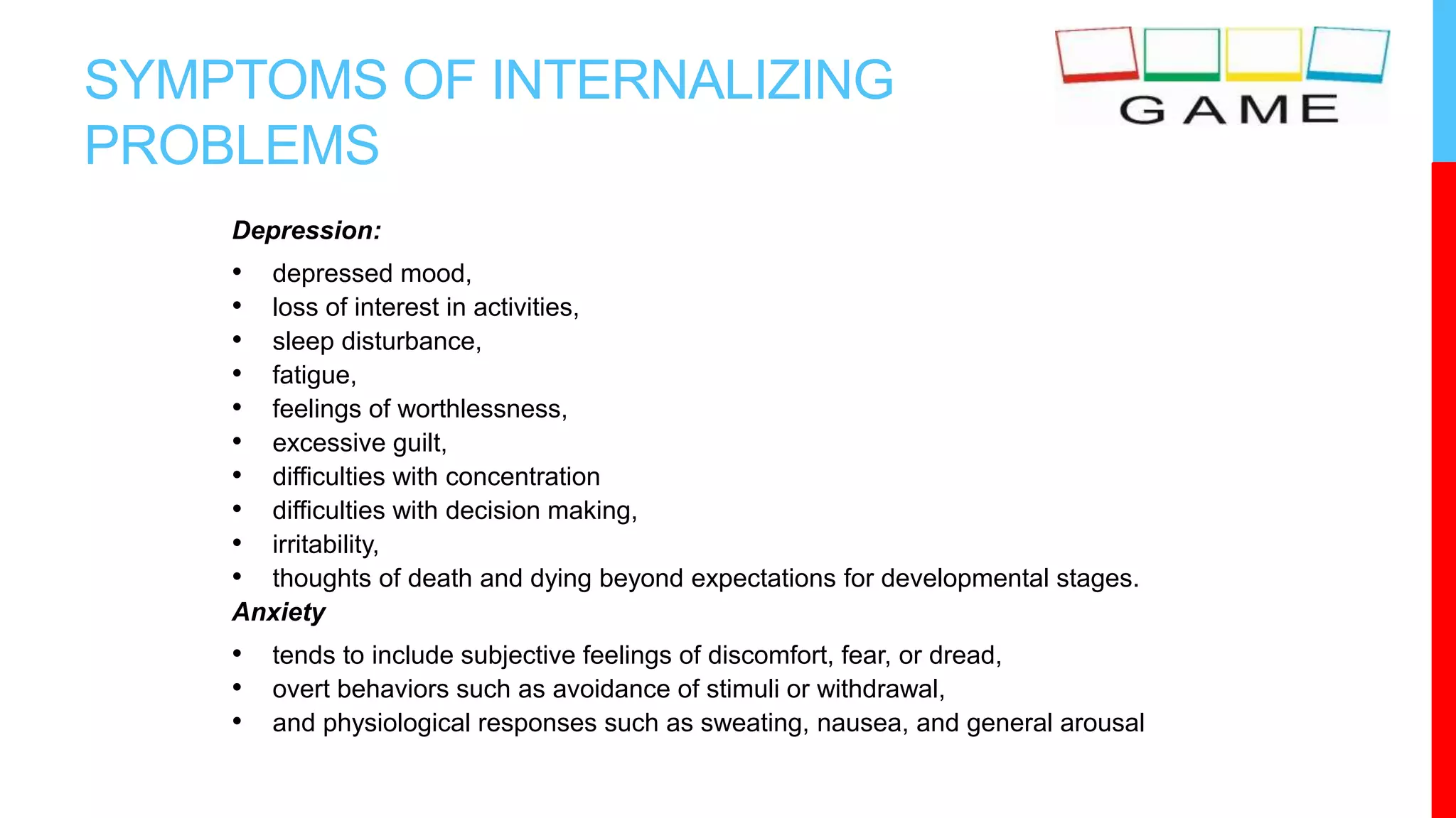 SYMPTOMS OF INTERNALIZING
PROBLEMS
Depression:
• depressed mood,
• loss of interest in activities,
• sleep disturbance,
• fatigue,
• feelings of worthlessness,
• excessive guilt,
• difficulties with concentration
• difficulties with decision making,
• irritability,
• thoughts of death and dying beyond expectations for developmental stages.
Anxiety
• tends to include subjective feelings of discomfort, fear, or dread,
• overt behaviors such as avoidance of stimuli or withdrawal,
• and physiological responses such as sweating, nausea, and general arousal
 