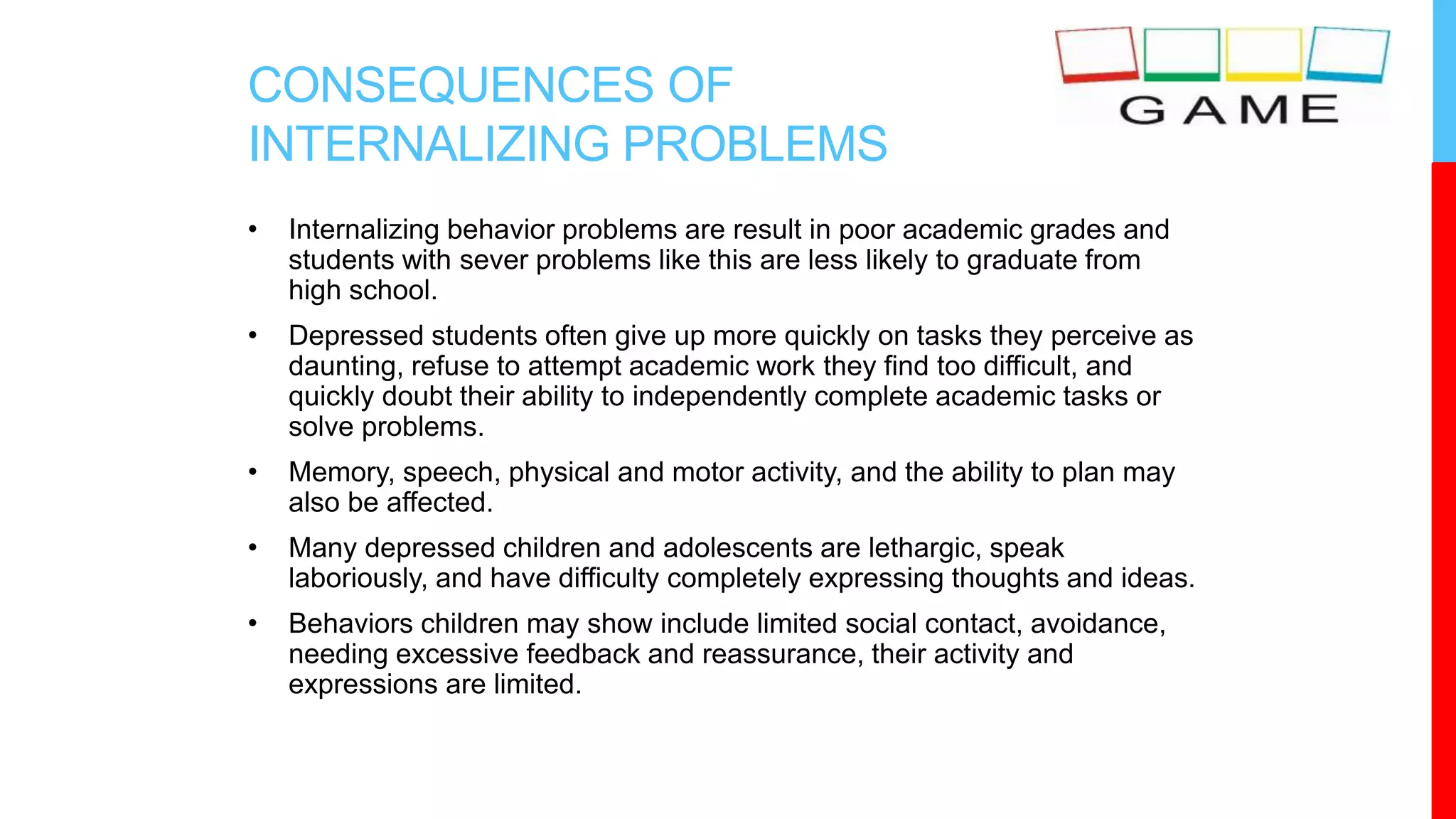 CONSEQUENCES OF
INTERNALIZING PROBLEMS
• Internalizing behavior problems are result in poor academic grades and
students with sever problems like this are less likely to graduate from
high school.
• Depressed students often give up more quickly on tasks they perceive as
daunting, refuse to attempt academic work they find too difficult, and
quickly doubt their ability to independently complete academic tasks or
solve problems.
• Memory, speech, physical and motor activity, and the ability to plan may
also be affected.
• Many depressed children and adolescents are lethargic, speak
laboriously, and have difficulty completely expressing thoughts and ideas.
• Behaviors children may show include limited social contact, avoidance,
needing excessive feedback and reassurance, their activity and
expressions are limited.
 