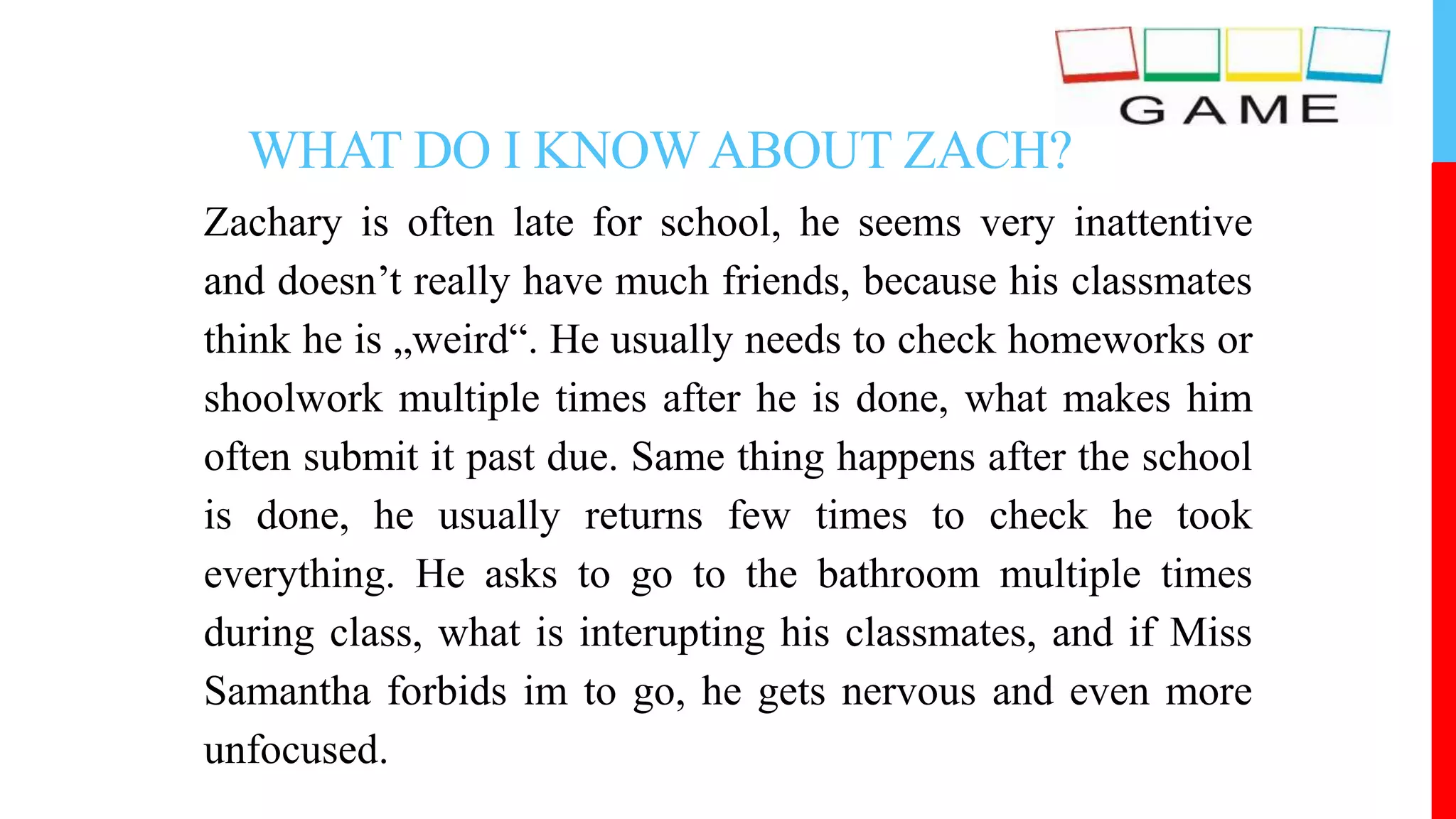 WHAT DO I KNOWABOUT ZACH?
Zachary is often late for school, he seems very inattentive
and doesn’t really have much friends, because his classmates
think he is „weird“. He usually needs to check homeworks or
shoolwork multiple times after he is done, what makes him
often submit it past due. Same thing happens after the school
is done, he usually returns few times to check he took
everything. He asks to go to the bathroom multiple times
during class, what is interupting his classmates, and if Miss
Samantha forbids im to go, he gets nervous and even more
unfocused.
 