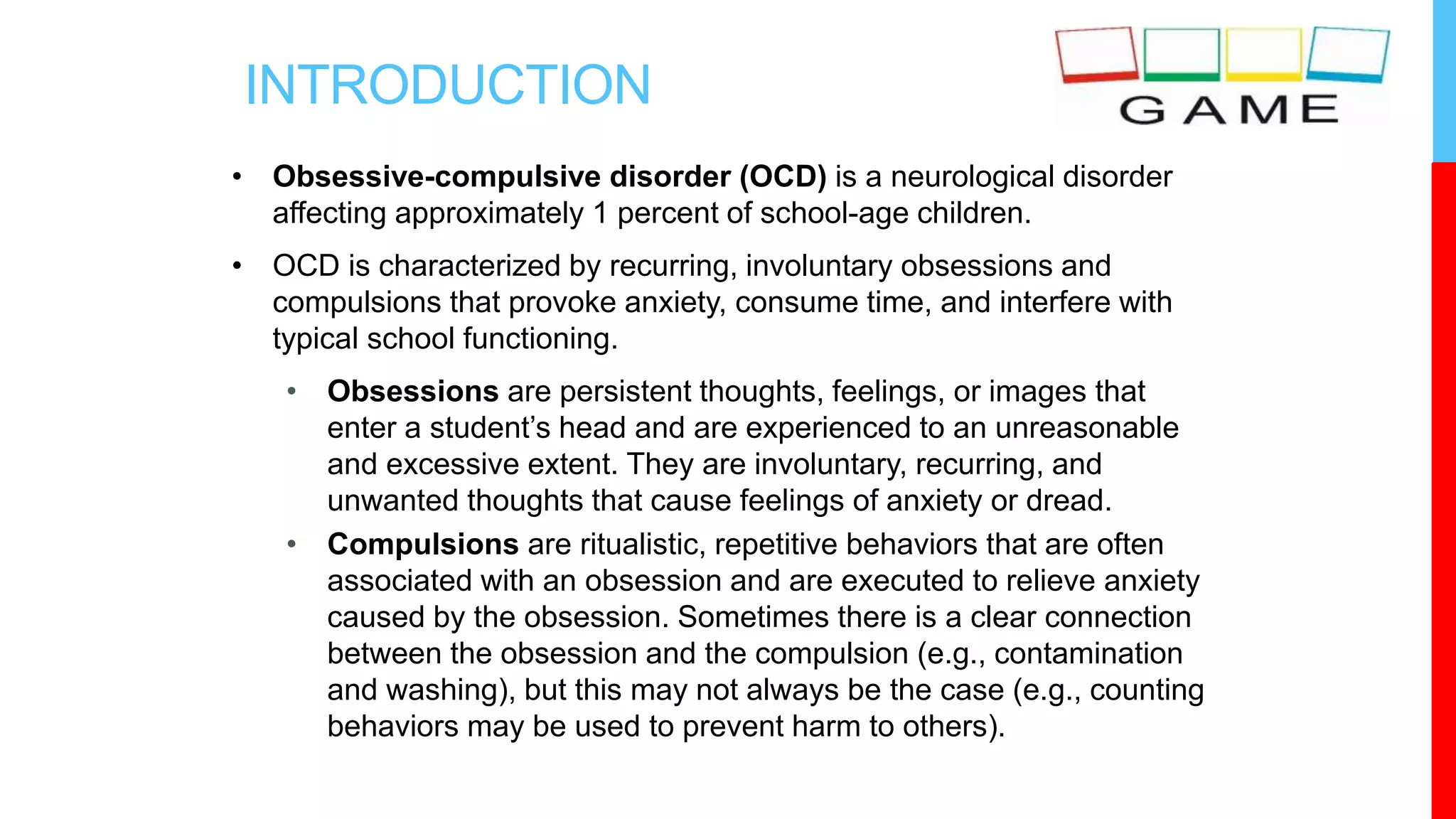 INTRODUCTION
• Obsessive-compulsive disorder (OCD) is a neurological disorder
affecting approximately 1 percent of school-age children.
• OCD is characterized by recurring, involuntary obsessions and
compulsions that provoke anxiety, consume time, and interfere with
typical school functioning.
• Obsessions are persistent thoughts, feelings, or images that
enter a student’s head and are experienced to an unreasonable
and excessive extent. They are involuntary, recurring, and
unwanted thoughts that cause feelings of anxiety or dread.
• Compulsions are ritualistic, repetitive behaviors that are often
associated with an obsession and are executed to relieve anxiety
caused by the obsession. Sometimes there is a clear connection
between the obsession and the compulsion (e.g., contamination
and washing), but this may not always be the case (e.g., counting
behaviors may be used to prevent harm to others).
 