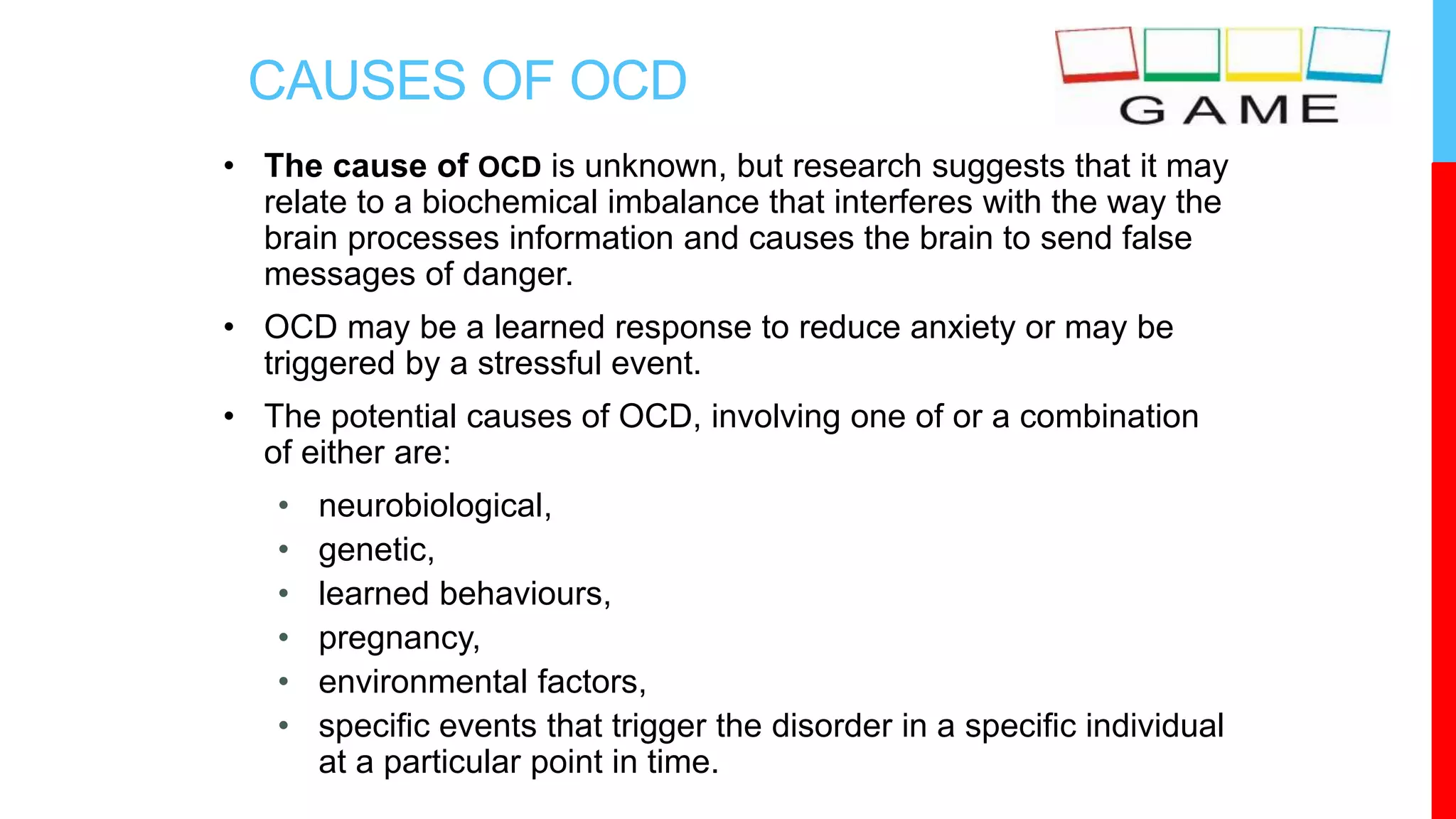 CAUSES OF OCD
• The cause of OCD is unknown, but research suggests that it may
relate to a biochemical imbalance that interferes with the way the
brain processes information and causes the brain to send false
messages of danger.
• OCD may be a learned response to reduce anxiety or may be
triggered by a stressful event.
• The potential causes of OCD, involving one of or a combination
of either are:
• neurobiological,
• genetic,
• learned behaviours,
• pregnancy,
• environmental factors,
• specific events that trigger the disorder in a specific individual
at a particular point in time.
 