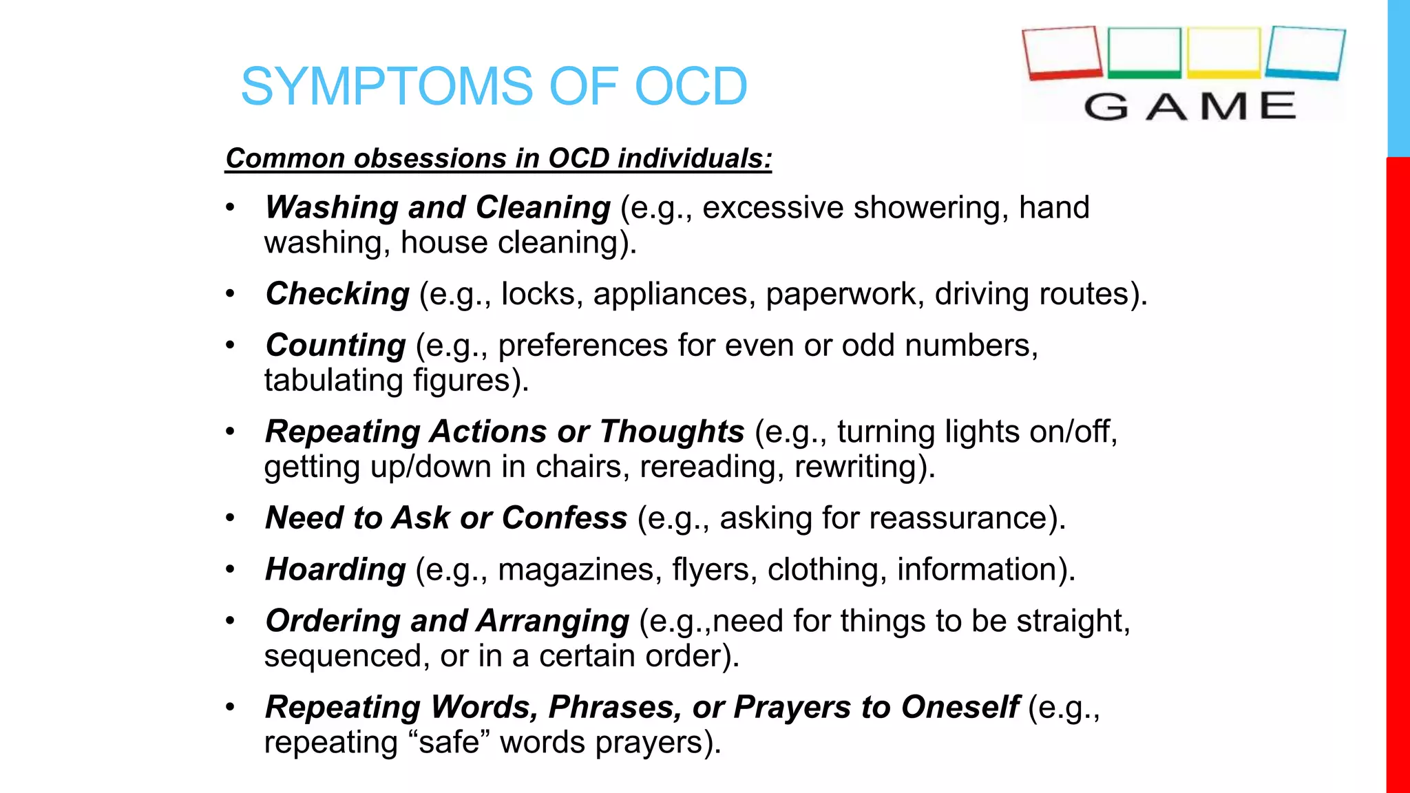 SYMPTOMS OF OCD
Common obsessions in OCD individuals:
• Washing and Cleaning (e.g., excessive showering, hand
washing, house cleaning).
• Checking (e.g., locks, appliances, paperwork, driving routes).
• Counting (e.g., preferences for even or odd numbers,
tabulating figures).
• Repeating Actions or Thoughts (e.g., turning lights on/off,
getting up/down in chairs, rereading, rewriting).
• Need to Ask or Confess (e.g., asking for reassurance).
• Hoarding (e.g., magazines, flyers, clothing, information).
• Ordering and Arranging (e.g.,need for things to be straight,
sequenced, or in a certain order).
• Repeating Words, Phrases, or Prayers to Oneself (e.g.,
repeating “safe” words prayers).
 
