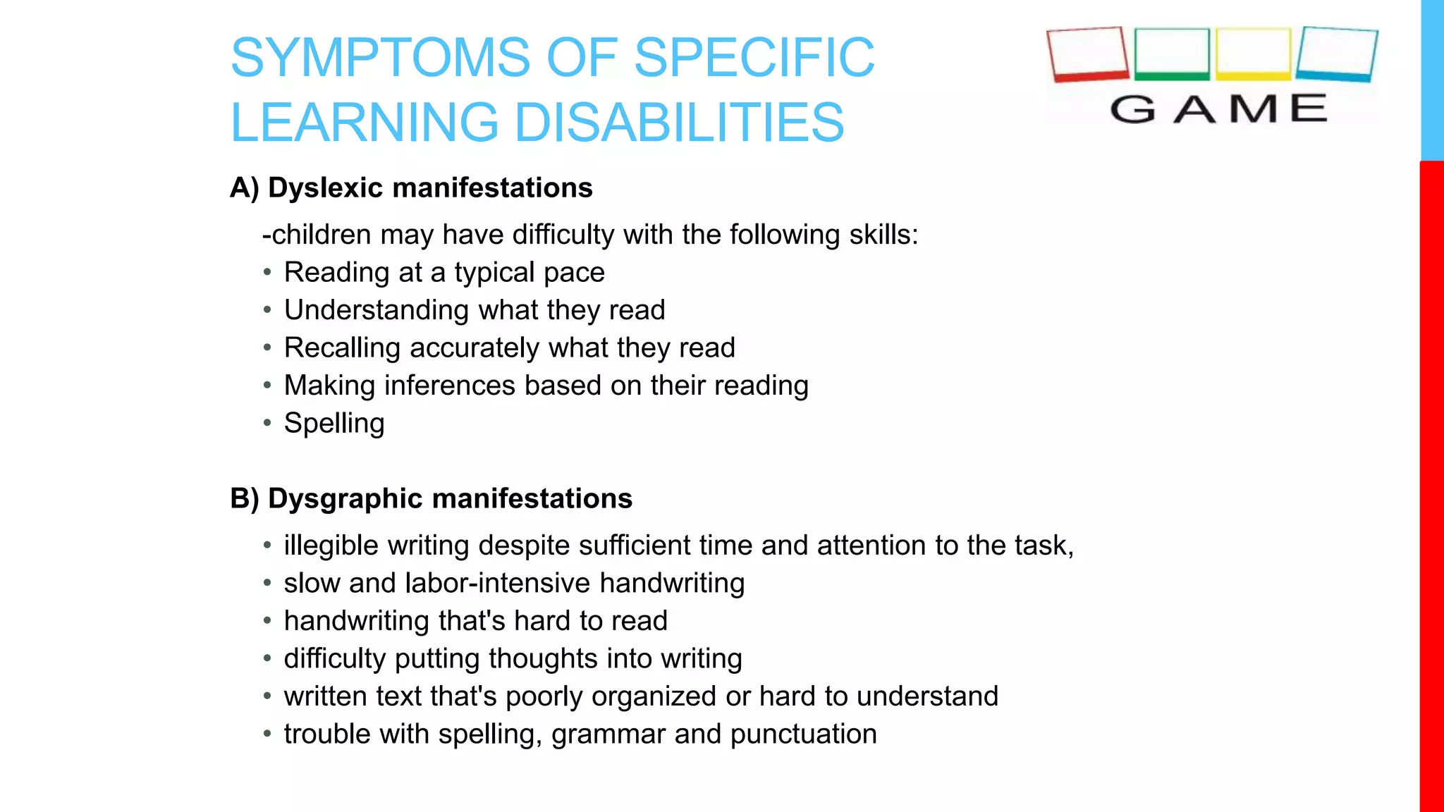SYMPTOMS OF SPECIFIC
LEARNING DISABILITIES
A) Dyslexic manifestations
-children may have difficulty with the following skills:
• Reading at a typical pace
• Understanding what they read
• Recalling accurately what they read
• Making inferences based on their reading
• Spelling
B) Dysgraphic manifestations
• illegible writing despite sufficient time and attention to the task,
• slow and labor-intensive handwriting
• handwriting that's hard to read
• difficulty putting thoughts into writing
• written text that's poorly organized or hard to understand
• trouble with spelling, grammar and punctuation
 