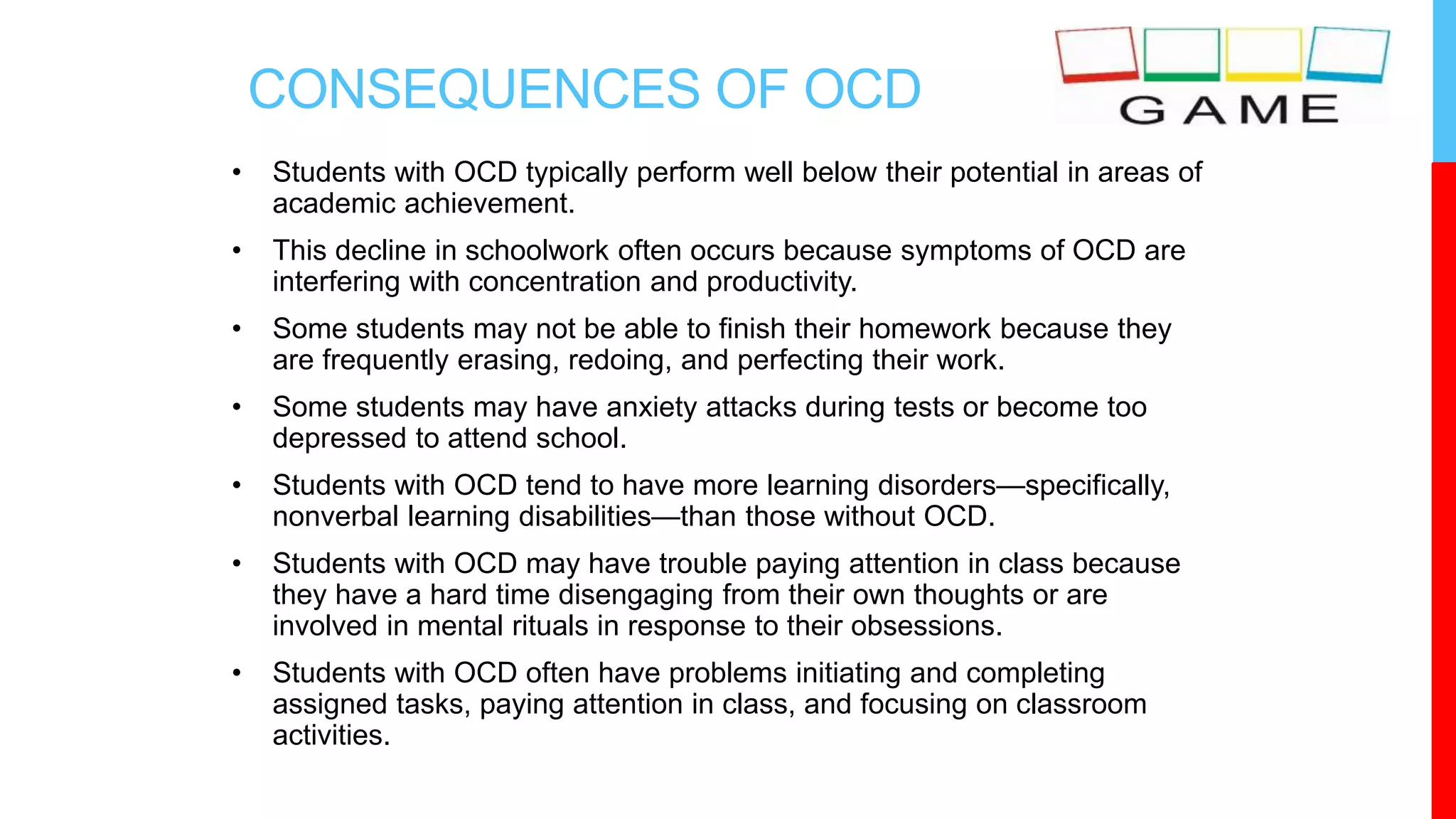 CONSEQUENCES OF OCD
• Students with OCD typically perform well below their potential in areas of
academic achievement.
• This decline in schoolwork often occurs because symptoms of OCD are
interfering with concentration and productivity.
• Some students may not be able to finish their homework because they
are frequently erasing, redoing, and perfecting their work.
• Some students may have anxiety attacks during tests or become too
depressed to attend school.
• Students with OCD tend to have more learning disorders—specifically,
nonverbal learning disabilities—than those without OCD.
• Students with OCD may have trouble paying attention in class because
they have a hard time disengaging from their own thoughts or are
involved in mental rituals in response to their obsessions.
• Students with OCD often have problems initiating and completing
assigned tasks, paying attention in class, and focusing on classroom
activities.
 