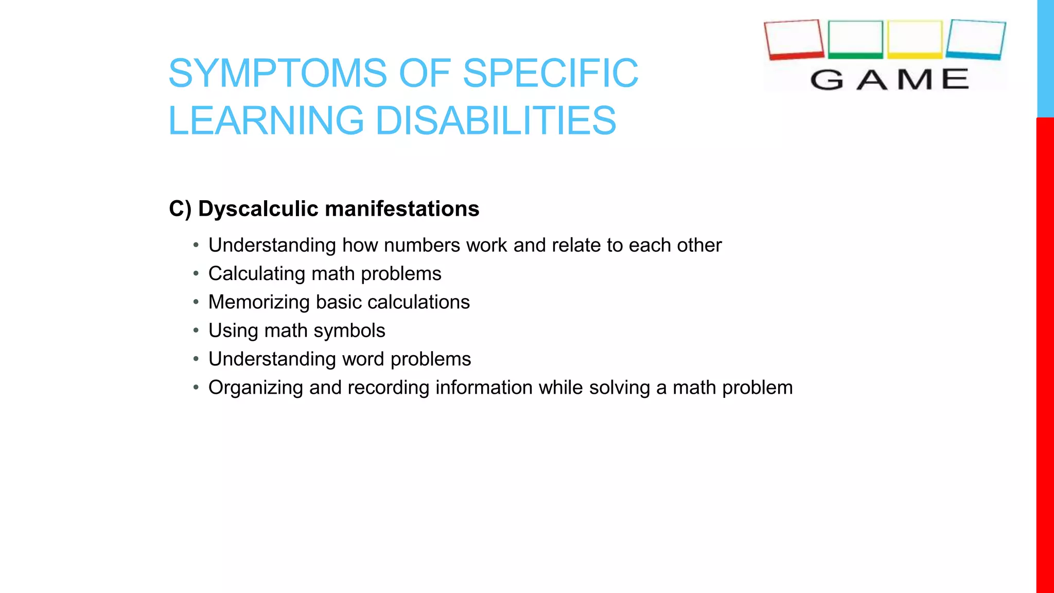 SYMPTOMS OF SPECIFIC
LEARNING DISABILITIES
C) Dyscalculic manifestations
• Understanding how numbers work and relate to each other
• Calculating math problems
• Memorizing basic calculations
• Using math symbols
• Understanding word problems
• Organizing and recording information while solving a math problem
 