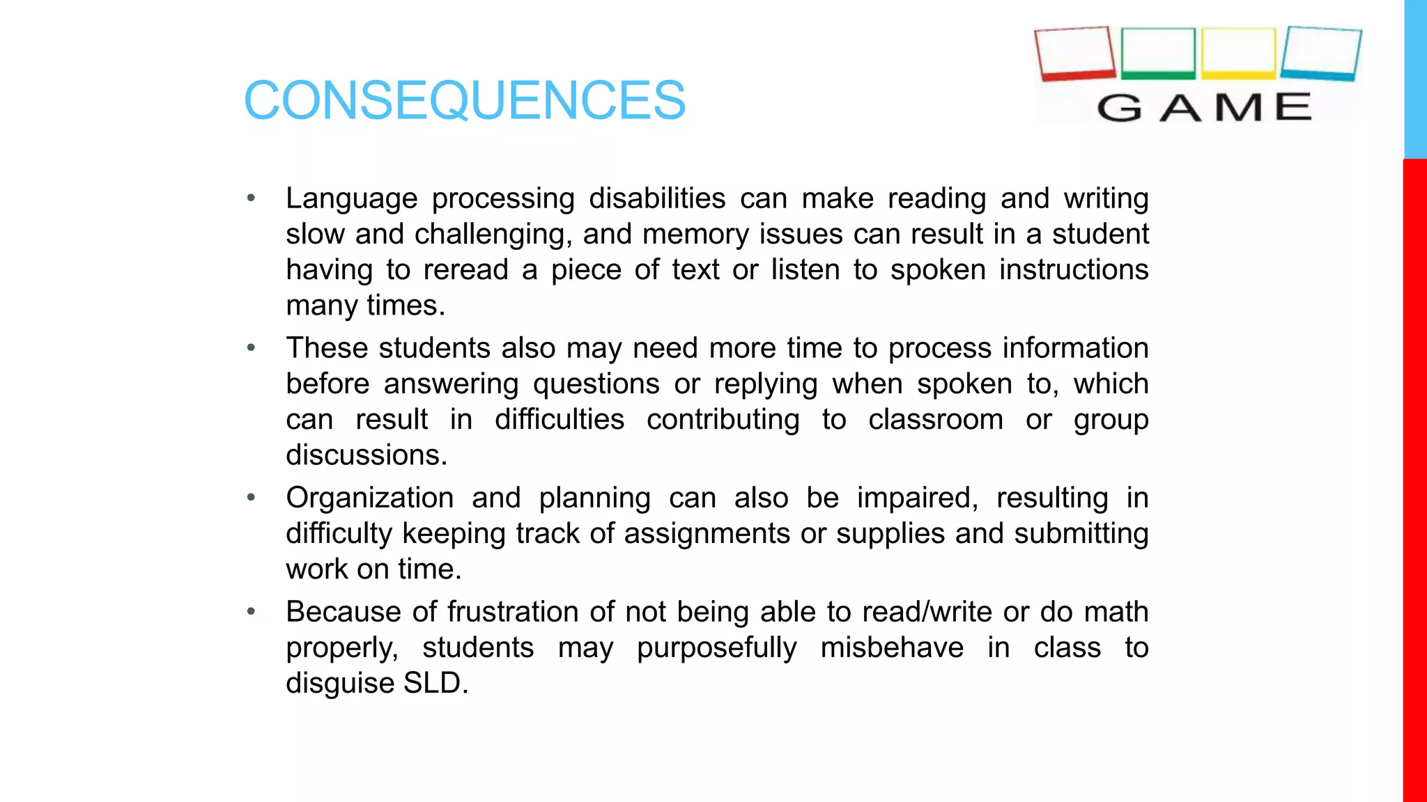 CONSEQUENCES
• Language processing disabilities can make reading and writing
slow and challenging, and memory issues can result in a student
having to reread a piece of text or listen to spoken instructions
many times.
• These students also may need more time to process information
before answering questions or replying when spoken to, which
can result in difficulties contributing to classroom or group
discussions.
• Organization and planning can also be impaired, resulting in
difficulty keeping track of assignments or supplies and submitting
work on time.
• Because of frustration of not being able to read/write or do math
properly, students may purposefully misbehave in class to
disguise SLD.
 