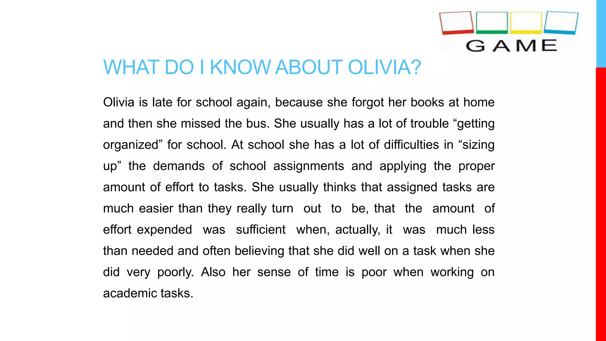 WHAT DO I KNOW ABOUT OLIVIA?
Olivia is late for school again, because she forgot her books at home
and then she missed the bus. She usually has a lot of trouble “getting
organized” for school. At school she has a lot of difficulties in “sizing
up” the demands of school assignments and applying the proper
amount of effort to tasks. She usually thinks that assigned tasks are
much easier than they really turn out to be, that the amount of
effort expended was sufficient when, actually, it was much less
than needed and often believing that she did well on a task when she
did very poorly. Also her sense of time is poor when working on
academic tasks.
 