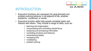 INTRODUCTION
• Executive functions are necessary for goal-directed and
problem-solving behavior in all aspects of life, whether
academic, vocational, or social.
• Executive function skills help people complete tasks and
interact with others. They include a range of skills, such as:
 planning and organization
 concentrating and controlling mental focus
 analyzing and processing information
 controlling emotions and behavior
 remembering details
 managing time
 multitasking
 problem-solving.
 