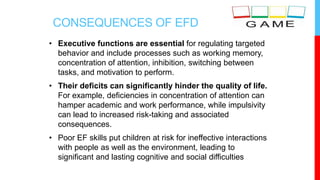 CONSEQUENCES OF EFD
• Executive functions are essential for regulating targeted
behavior and include processes such as working memory,
concentration of attention, inhibition, switching between
tasks, and motivation to perform.
• Their deficits can significantly hinder the quality of life.
For example, deficiencies in concentration of attention can
hamper academic and work performance, while impulsivity
can lead to increased risk-taking and associated
consequences.
• Poor EF skills put children at risk for ineffective interactions
with people as well as the environment, leading to
significant and lasting cognitive and social difficulties
 