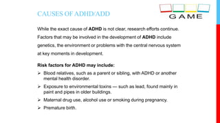 CAUSES OFADHD/ADD
While the exact cause of ADHD is not clear, research efforts continue.
Factors that may be involved in the development of ADHD include
genetics, the environment or problems with the central nervous system
at key moments in development.
Risk factors for ADHD may include:
 Blood relatives, such as a parent or sibling, with ADHD or another
mental health disorder.
 Exposure to environmental toxins — such as lead, found mainly in
paint and pipes in older buildings.
 Maternal drug use, alcohol use or smoking during pregnancy.
 Premature birth.
 