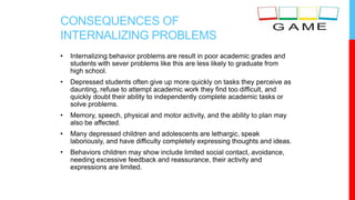 CONSEQUENCES OF
INTERNALIZING PROBLEMS
• Internalizing behavior problems are result in poor academic grades and
students with sever problems like this are less likely to graduate from
high school.
• Depressed students often give up more quickly on tasks they perceive as
daunting, refuse to attempt academic work they find too difficult, and
quickly doubt their ability to independently complete academic tasks or
solve problems.
• Memory, speech, physical and motor activity, and the ability to plan may
also be affected.
• Many depressed children and adolescents are lethargic, speak
laboriously, and have difficulty completely expressing thoughts and ideas.
• Behaviors children may show include limited social contact, avoidance,
needing excessive feedback and reassurance, their activity and
expressions are limited.
 