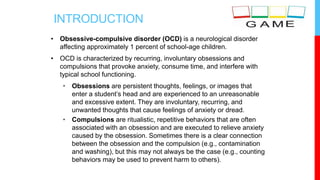 INTRODUCTION
• Obsessive-compulsive disorder (OCD) is a neurological disorder
affecting approximately 1 percent of school-age children.
• OCD is characterized by recurring, involuntary obsessions and
compulsions that provoke anxiety, consume time, and interfere with
typical school functioning.
• Obsessions are persistent thoughts, feelings, or images that
enter a student’s head and are experienced to an unreasonable
and excessive extent. They are involuntary, recurring, and
unwanted thoughts that cause feelings of anxiety or dread.
• Compulsions are ritualistic, repetitive behaviors that are often
associated with an obsession and are executed to relieve anxiety
caused by the obsession. Sometimes there is a clear connection
between the obsession and the compulsion (e.g., contamination
and washing), but this may not always be the case (e.g., counting
behaviors may be used to prevent harm to others).
 
