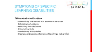 SYMPTOMS OF SPECIFIC
LEARNING DISABILITIES
C) Dyscalculic manifestations
• Understanding how numbers work and relate to each other
• Calculating math problems
• Memorizing basic calculations
• Using math symbols
• Understanding word problems
• Organizing and recording information while solving a math problem
 