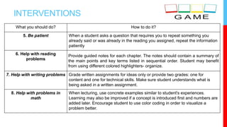 INTERVENTIONS
What you should do? How to do it?
5. Be patient When a student asks a question that requires you to repeat something you
already said or was already in the reading you assigned, repeat the information
patiently
6. Help with reading
problems
Provide guided notes for each chapter. The notes should contain a summary of
the main points and key terms listed in sequential order. Student may benefit
from using different colored highlighters- organize.
7. Help with writing problems Grade written assignments for ideas only or provide two grades: one for
content and one for technical skills. Make sure student understands what is
being asked in a written assignment.
8. Help with problems in
math
When lecturing, use concrete examples similar to student's experiences.
Learning may also be improved if a concept is introduced first and numbers are
added later. Encourage student to use color coding in order to visualize a
problem better.
 
