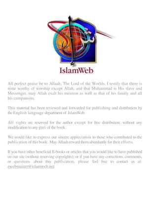 All perfect praise be to Allaah, The Lord of the Worlds. I testify that there is
none worthy of worship except Allah, and that Muhammad is His slave and
Messenger, may Allah exalt his mention as well as that of his family and all
his companions.
This material has been reviewed and forwarded for publishing and distribution by
the English language department of IslamWeb.
All rights are reserved for the author except for free distribution, without any
modification to any part of the book.
We would like to express our sincere appreciation to those who contributed to the
publication of this book. May Allaah reward them abundantly for their efforts.
If you have other beneficial E-books or articles that you would like to have published
on our site (without reserving copyrights); or if you have any corrections, comments,
or questions about this publication, please feel free to contact us at:
ewebmaster@islamweb.net
 