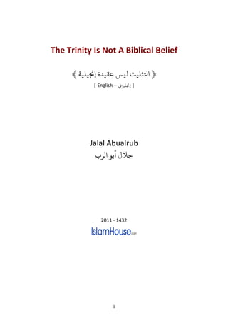 The Trinity Is Not A Biblical Belief

      ﴾ ‫﴿ ﺤﻛﺜﻠﻴﺚ ﻟﻴﺲ ﻋﻘﻴﺪ ﺠﻧﻴﻠﻴﺔ‬
            [ English – ‫] ﺠﻧﻠﺰﻴ‬




           Jalal Abualrub
               ‫ﺟﻼ ﺑﻮ ﻟﺮ‬




               2011 - 1432




                    1
 