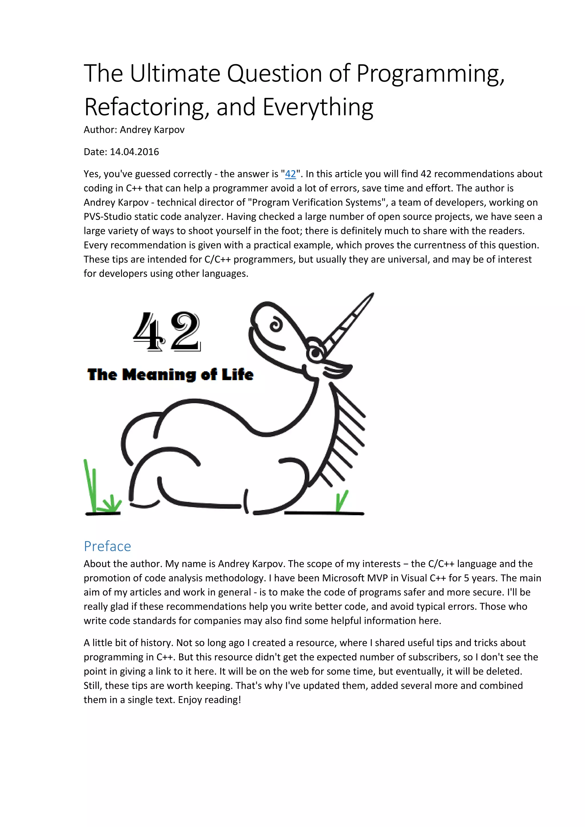 The Ultimate Question of Programming, Refactoring, and Everything Author: Andrey Karpov Date: 14.04.2016 Yes, you've guessed correctly - the answer is "42". In this article you will find 42 recommendations about coding in C++ that can help a programmer avoid a lot of errors, save time and effort. The author is Andrey Karpov - technical director of "Program Verification Systems", a team of developers, working on PVS-Studio static code analyzer. Having checked a large number of open source projects, we have seen a large variety of ways to shoot yourself in the foot; there is definitely much to share with the readers. Every recommendation is given with a practical example, which proves the currentness of this question. These tips are intended for C/C++ programmers, but usually they are universal, and may be of interest for developers using other languages. Preface About the author. My name is Andrey Karpov. The scope of my interests − the C/C++ language and the promotion of code analysis methodology. I have been Microsoft MVP in Visual C++ for 5 years. The main aim of my articles and work in general - is to make the code of programs safer and more secure. I'll be really glad if these recommendations help you write better code, and avoid typical errors. Those who write code standards for companies may also find some helpful information here. A little bit of history. Not so long ago I created a resource, where I shared useful tips and tricks about programming in C++. But this resource didn't get the expected number of subscribers, so I don't see the point in giving a link to it here. It will be on the web for some time, but eventually, it will be deleted. Still, these tips are worth keeping. That's why I've updated them, added several more and combined them in a single text. Enjoy reading! 