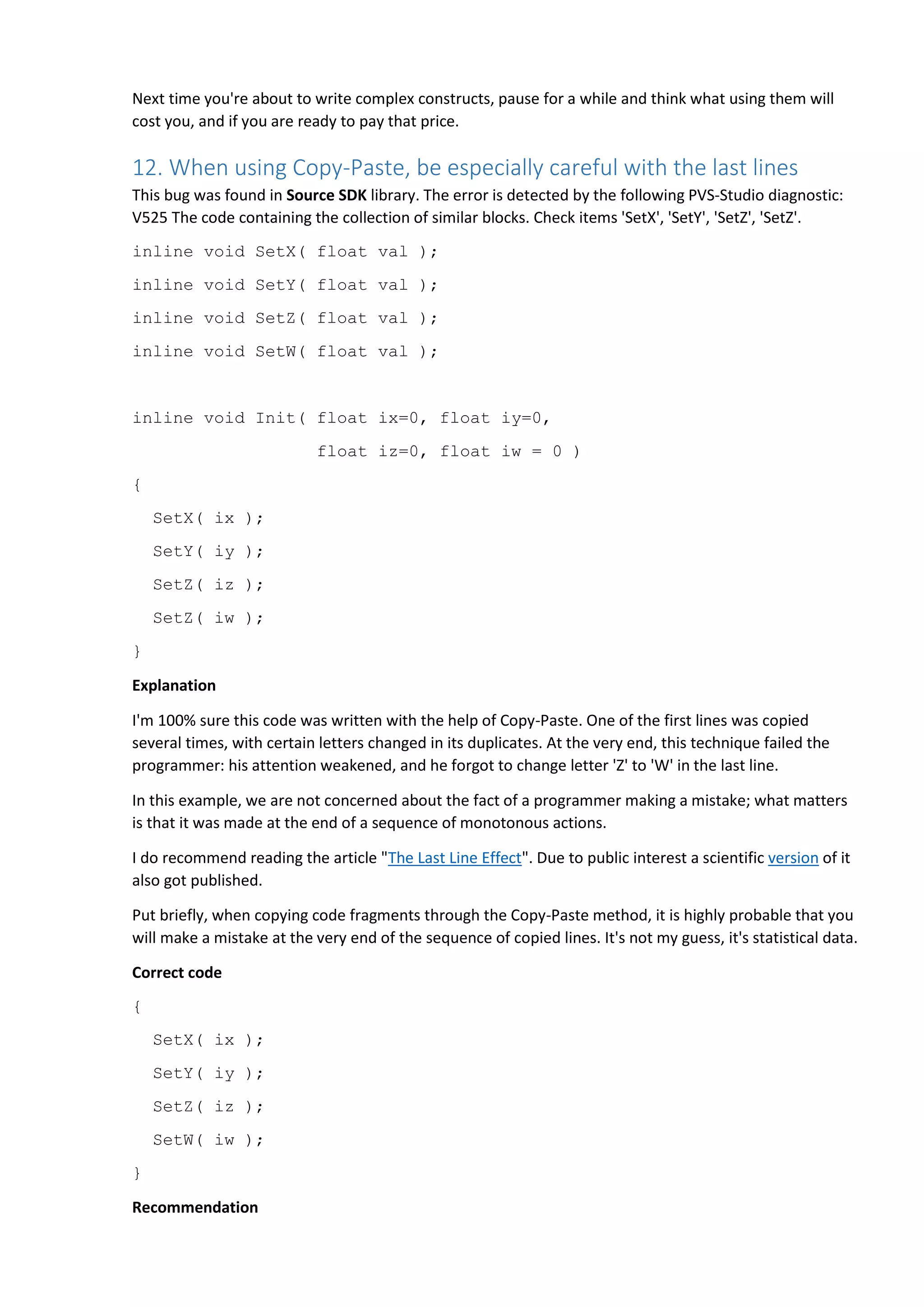 Next time you're about to write complex constructs, pause for a while and think what using them will cost you, and if you are ready to pay that price. 12. When using Copy-Paste, be especially careful with the last lines This bug was found in Source SDK library. The error is detected by the following PVS-Studio diagnostic: V525 The code containing the collection of similar blocks. Check items 'SetX', 'SetY', 'SetZ', 'SetZ'. inline void SetX( float val ); inline void SetY( float val ); inline void SetZ( float val ); inline void SetW( float val ); inline void Init( float ix=0, float iy=0, float iz=0, float iw = 0 ) { SetX( ix ); SetY( iy ); SetZ( iz ); SetZ( iw ); } Explanation I'm 100% sure this code was written with the help of Copy-Paste. One of the first lines was copied several times, with certain letters changed in its duplicates. At the very end, this technique failed the programmer: his attention weakened, and he forgot to change letter 'Z' to 'W' in the last line. In this example, we are not concerned about the fact of a programmer making a mistake; what matters is that it was made at the end of a sequence of monotonous actions. I do recommend reading the article "The Last Line Effect". Due to public interest a scientific version of it also got published. Put briefly, when copying code fragments through the Copy-Paste method, it is highly probable that you will make a mistake at the very end of the sequence of copied lines. It's not my guess, it's statistical data. Correct code { SetX( ix ); SetY( iy ); SetZ( iz ); SetW( iw ); } Recommendation 