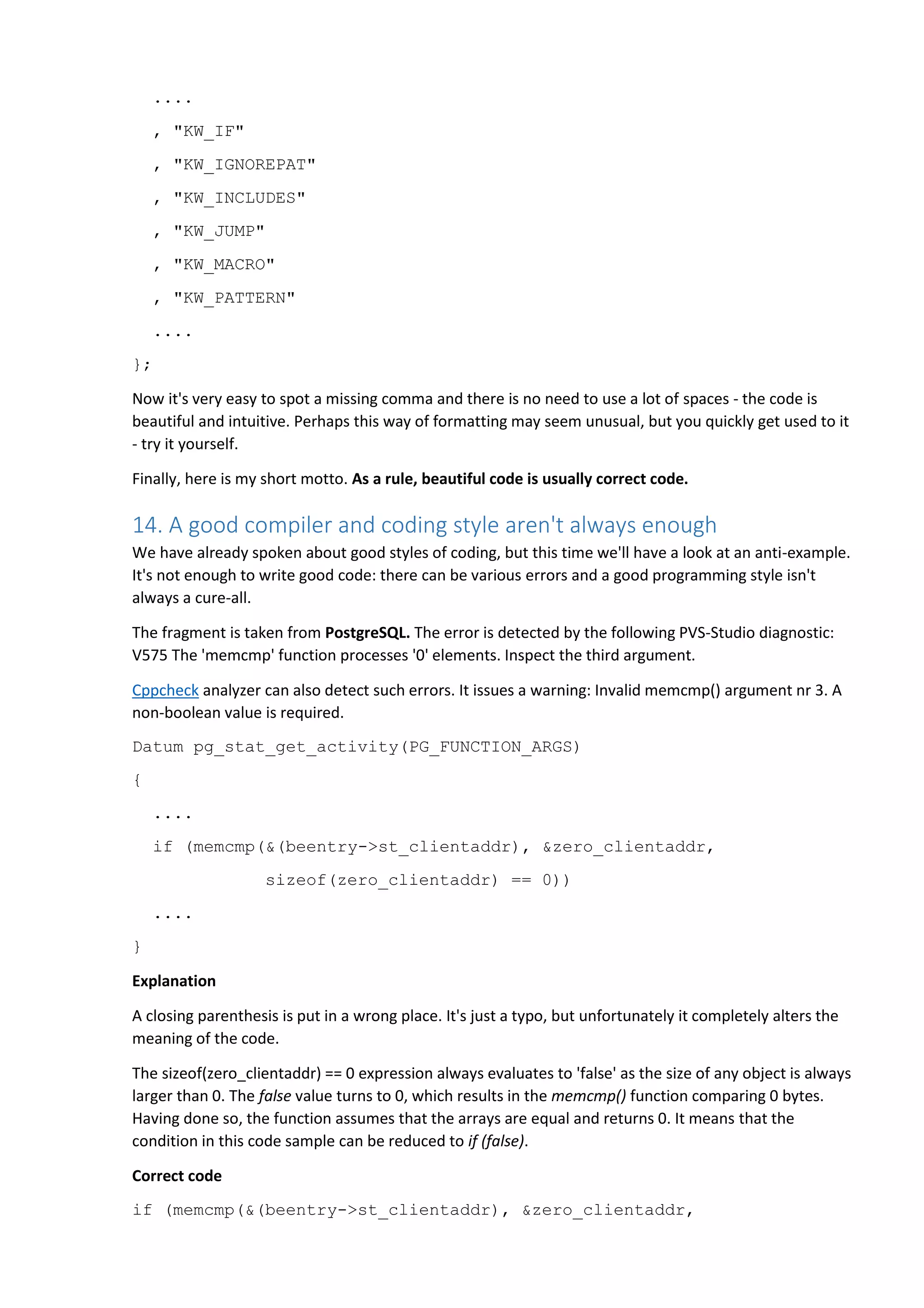 .... , "KW_IF" , "KW_IGNOREPAT" , "KW_INCLUDES" , "KW_JUMP" , "KW_MACRO" , "KW_PATTERN" .... }; Now it's very easy to spot a missing comma and there is no need to use a lot of spaces - the code is beautiful and intuitive. Perhaps this way of formatting may seem unusual, but you quickly get used to it - try it yourself. Finally, here is my short motto. As a rule, beautiful code is usually correct code. 14. A good compiler and coding style aren't always enough We have already spoken about good styles of coding, but this time we'll have a look at an anti-example. It's not enough to write good code: there can be various errors and a good programming style isn't always a cure-all. The fragment is taken from PostgreSQL. The error is detected by the following PVS-Studio diagnostic: V575 The 'memcmp' function processes '0' elements. Inspect the third argument. Cppcheck analyzer can also detect such errors. It issues a warning: Invalid memcmp() argument nr 3. A non-boolean value is required. Datum pg_stat_get_activity(PG_FUNCTION_ARGS) { .... if (memcmp(&(beentry->st_clientaddr), &zero_clientaddr, sizeof(zero_clientaddr) == 0)) .... } Explanation A closing parenthesis is put in a wrong place. It's just a typo, but unfortunately it completely alters the meaning of the code. The sizeof(zero_clientaddr) == 0 expression always evaluates to 'false' as the size of any object is always larger than 0. The false value turns to 0, which results in the memcmp() function comparing 0 bytes. Having done so, the function assumes that the arrays are equal and returns 0. It means that the condition in this code sample can be reduced to if (false). Correct code if (memcmp(&(beentry->st_clientaddr), &zero_clientaddr, 