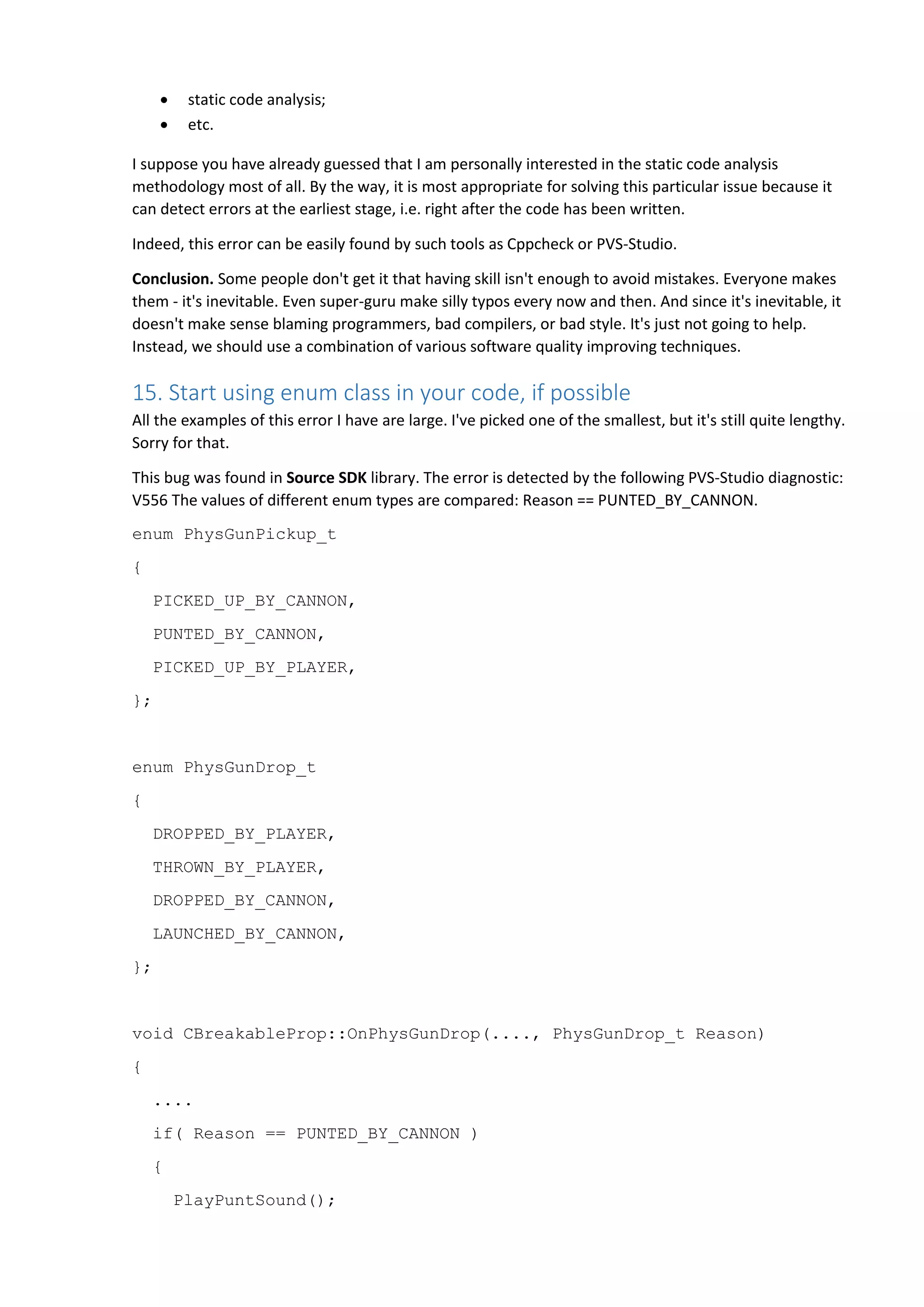  static code analysis;  etc. I suppose you have already guessed that I am personally interested in the static code analysis methodology most of all. By the way, it is most appropriate for solving this particular issue because it can detect errors at the earliest stage, i.e. right after the code has been written. Indeed, this error can be easily found by such tools as Cppcheck or PVS-Studio. Conclusion. Some people don't get it that having skill isn't enough to avoid mistakes. Everyone makes them - it's inevitable. Even super-guru make silly typos every now and then. And since it's inevitable, it doesn't make sense blaming programmers, bad compilers, or bad style. It's just not going to help. Instead, we should use a combination of various software quality improving techniques. 15. Start using enum class in your code, if possible All the examples of this error I have are large. I've picked one of the smallest, but it's still quite lengthy. Sorry for that. This bug was found in Source SDK library. The error is detected by the following PVS-Studio diagnostic: V556 The values of different enum types are compared: Reason == PUNTED_BY_CANNON. enum PhysGunPickup_t { PICKED_UP_BY_CANNON, PUNTED_BY_CANNON, PICKED_UP_BY_PLAYER, }; enum PhysGunDrop_t { DROPPED_BY_PLAYER, THROWN_BY_PLAYER, DROPPED_BY_CANNON, LAUNCHED_BY_CANNON, }; void CBreakableProp::OnPhysGunDrop(...., PhysGunDrop_t Reason) { .... if( Reason == PUNTED_BY_CANNON ) { PlayPuntSound(); 