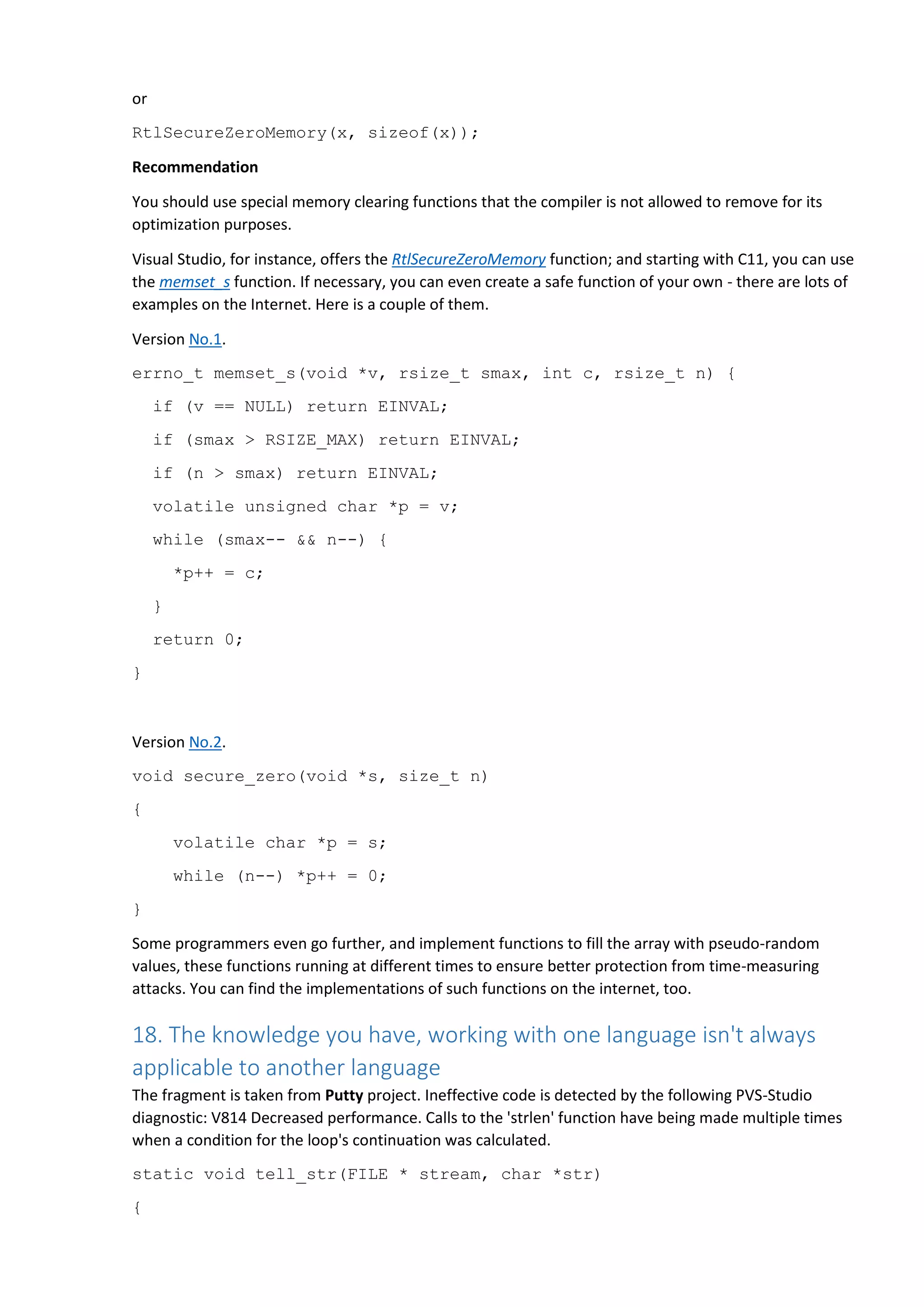 or RtlSecureZeroMemory(x, sizeof(x)); Recommendation You should use special memory clearing functions that the compiler is not allowed to remove for its optimization purposes. Visual Studio, for instance, offers the RtlSecureZeroMemory function; and starting with C11, you can use the memset_s function. If necessary, you can even create a safe function of your own - there are lots of examples on the Internet. Here is a couple of them. Version No.1. errno_t memset_s(void *v, rsize_t smax, int c, rsize_t n) { if (v == NULL) return EINVAL; if (smax > RSIZE_MAX) return EINVAL; if (n > smax) return EINVAL; volatile unsigned char *p = v; while (smax-- && n--) { *p++ = c; } return 0; } Version No.2. void secure_zero(void *s, size_t n) { volatile char *p = s; while (n--) *p++ = 0; } Some programmers even go further, and implement functions to fill the array with pseudo-random values, these functions running at different times to ensure better protection from time-measuring attacks. You can find the implementations of such functions on the internet, too. 18. The knowledge you have, working with one language isn't always applicable to another language The fragment is taken from Putty project. Ineffective code is detected by the following PVS-Studio diagnostic: V814 Decreased performance. Calls to the 'strlen' function have being made multiple times when a condition for the loop's continuation was calculated. static void tell_str(FILE * stream, char *str) { 