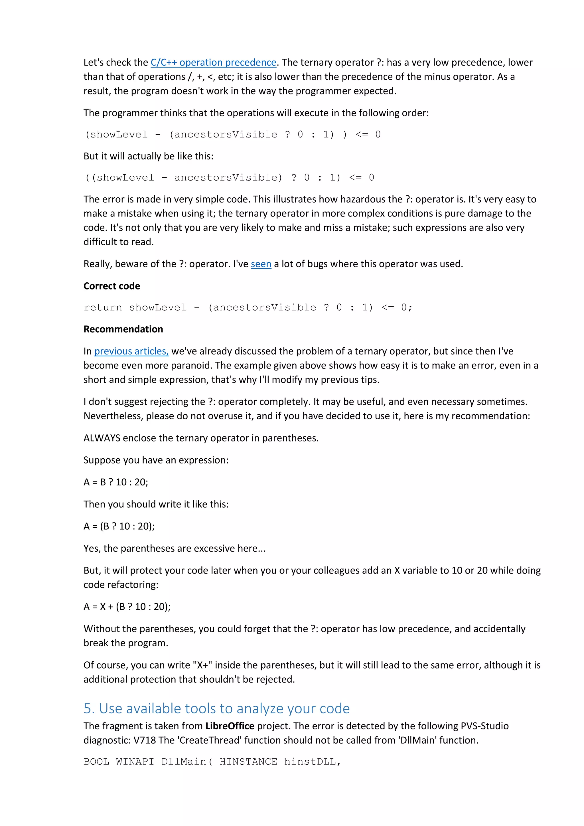 Let's check the C/C++ operation precedence. The ternary operator ?: has a very low precedence, lower than that of operations /, +, <, etc; it is also lower than the precedence of the minus operator. As a result, the program doesn't work in the way the programmer expected. The programmer thinks that the operations will execute in the following order: (showLevel - (ancestorsVisible ? 0 : 1) ) <= 0 But it will actually be like this: ((showLevel - ancestorsVisible) ? 0 : 1) <= 0 The error is made in very simple code. This illustrates how hazardous the ?: operator is. It's very easy to make a mistake when using it; the ternary operator in more complex conditions is pure damage to the code. It's not only that you are very likely to make and miss a mistake; such expressions are also very difficult to read. Really, beware of the ?: operator. I've seen a lot of bugs where this operator was used. Correct code return showLevel - (ancestorsVisible ? 0 : 1) <= 0; Recommendation In previous articles, we've already discussed the problem of a ternary operator, but since then I've become even more paranoid. The example given above shows how easy it is to make an error, even in a short and simple expression, that's why I'll modify my previous tips. I don't suggest rejecting the ?: operator completely. It may be useful, and even necessary sometimes. Nevertheless, please do not overuse it, and if you have decided to use it, here is my recommendation: ALWAYS enclose the ternary operator in parentheses. Suppose you have an expression: A = B ? 10 : 20; Then you should write it like this: A = (B ? 10 : 20); Yes, the parentheses are excessive here... But, it will protect your code later when you or your colleagues add an X variable to 10 or 20 while doing code refactoring: A = X + (B ? 10 : 20); Without the parentheses, you could forget that the ?: operator has low precedence, and accidentally break the program. Of course, you can write "X+" inside the parentheses, but it will still lead to the same error, although it is additional protection that shouldn't be rejected. 5. Use available tools to analyze your code The fragment is taken from LibreOffice project. The error is detected by the following PVS-Studio diagnostic: V718 The 'CreateThread' function should not be called from 'DllMain' function. BOOL WINAPI DllMain( HINSTANCE hinstDLL, 