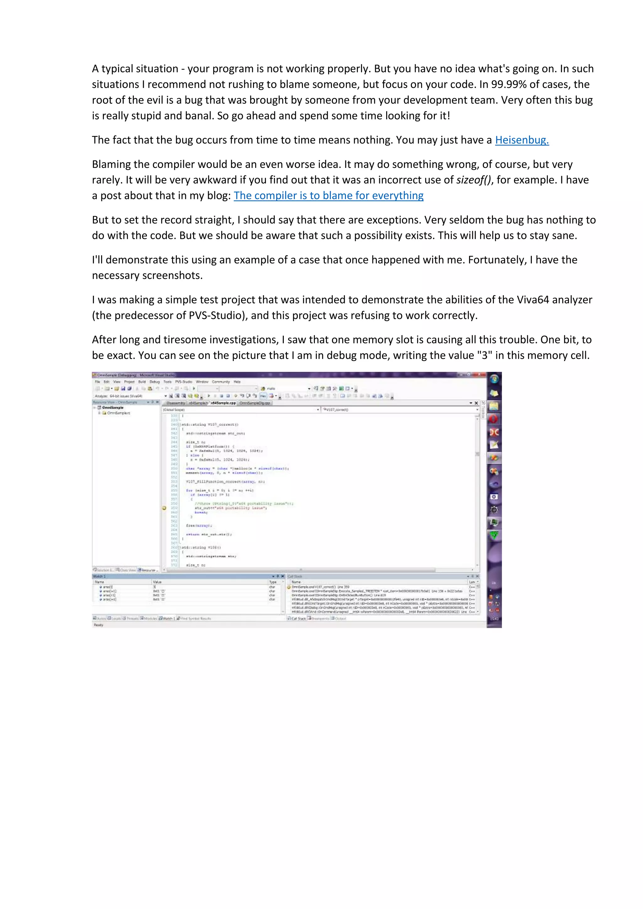 A typical situation - your program is not working properly. But you have no idea what's going on. In such situations I recommend not rushing to blame someone, but focus on your code. In 99.99% of cases, the root of the evil is a bug that was brought by someone from your development team. Very often this bug is really stupid and banal. So go ahead and spend some time looking for it! The fact that the bug occurs from time to time means nothing. You may just have a Heisenbug. Blaming the compiler would be an even worse idea. It may do something wrong, of course, but very rarely. It will be very awkward if you find out that it was an incorrect use of sizeof(), for example. I have a post about that in my blog: The compiler is to blame for everything But to set the record straight, I should say that there are exceptions. Very seldom the bug has nothing to do with the code. But we should be aware that such a possibility exists. This will help us to stay sane. I'll demonstrate this using an example of a case that once happened with me. Fortunately, I have the necessary screenshots. I was making a simple test project that was intended to demonstrate the abilities of the Viva64 analyzer (the predecessor of PVS-Studio), and this project was refusing to work correctly. After long and tiresome investigations, I saw that one memory slot is causing all this trouble. One bit, to be exact. You can see on the picture that I am in debug mode, writing the value "3" in this memory cell. 