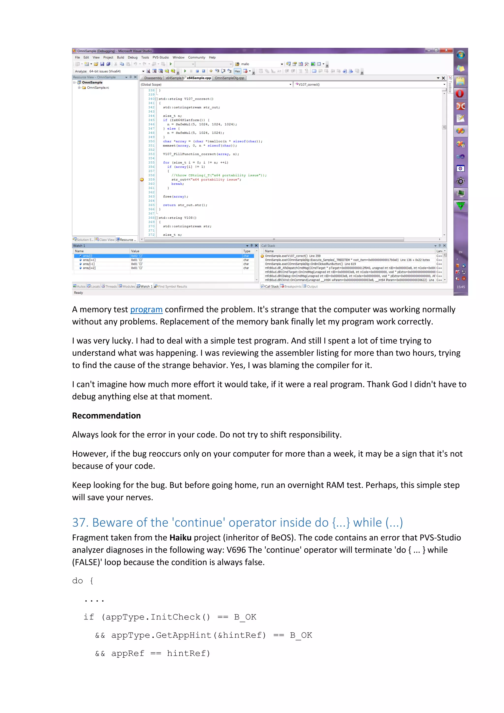 A memory test program confirmed the problem. It's strange that the computer was working normally without any problems. Replacement of the memory bank finally let my program work correctly. I was very lucky. I had to deal with a simple test program. And still I spent a lot of time trying to understand what was happening. I was reviewing the assembler listing for more than two hours, trying to find the cause of the strange behavior. Yes, I was blaming the compiler for it. I can't imagine how much more effort it would take, if it were a real program. Thank God I didn't have to debug anything else at that moment. Recommendation Always look for the error in your code. Do not try to shift responsibility. However, if the bug reoccurs only on your computer for more than a week, it may be a sign that it's not because of your code. Keep looking for the bug. But before going home, run an overnight RAM test. Perhaps, this simple step will save your nerves. 37. Beware of the 'continue' operator inside do {...} while (...) Fragment taken from the Haiku project (inheritor of BeOS). The code contains an error that PVS-Studio analyzer diagnoses in the following way: V696 The 'continue' operator will terminate 'do { ... } while (FALSE)' loop because the condition is always false. do { .... if (appType.InitCheck() == B_OK && appType.GetAppHint(&hintRef) == B_OK && appRef == hintRef) 
