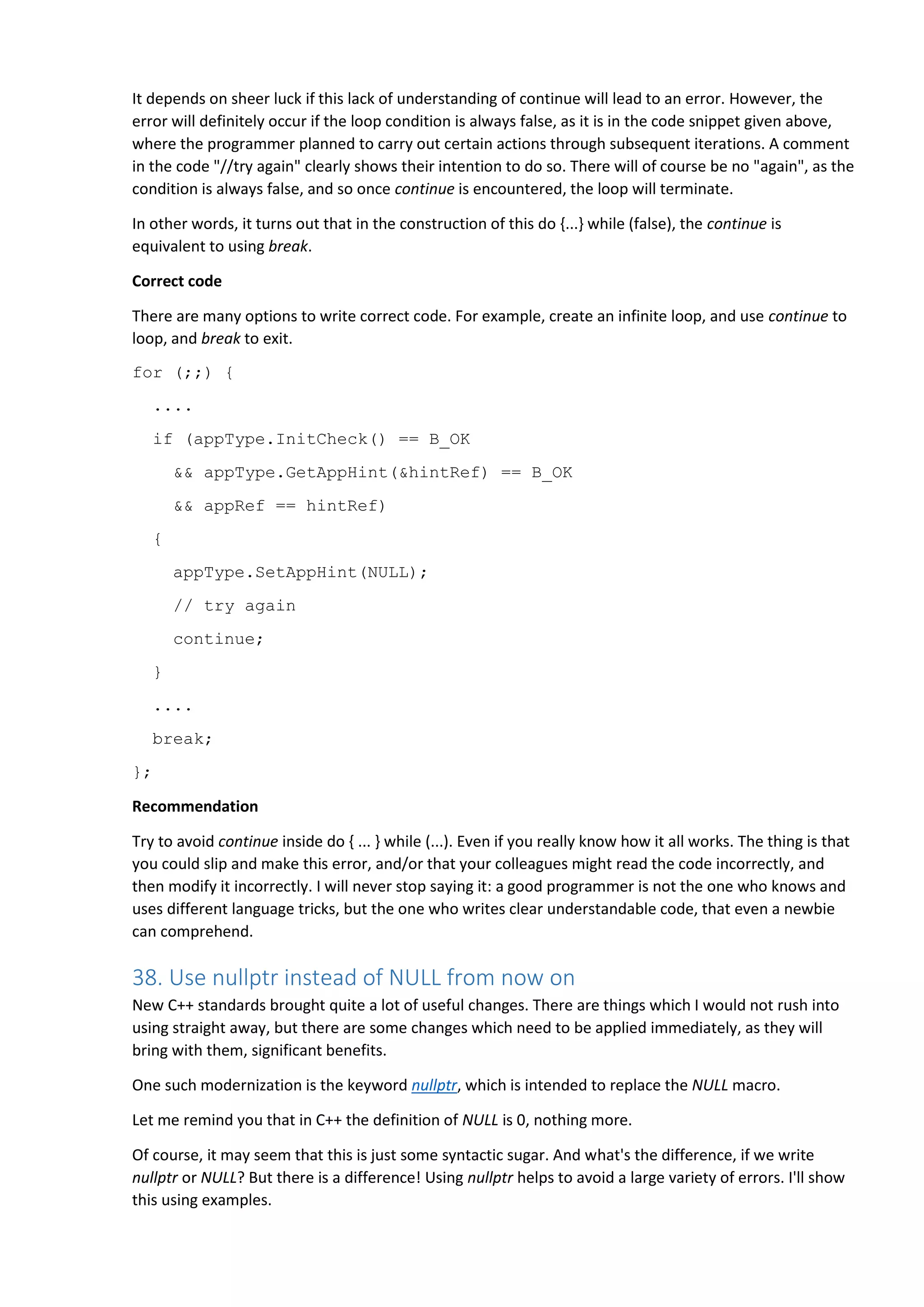 It depends on sheer luck if this lack of understanding of continue will lead to an error. However, the error will definitely occur if the loop condition is always false, as it is in the code snippet given above, where the programmer planned to carry out certain actions through subsequent iterations. A comment in the code "//try again" clearly shows their intention to do so. There will of course be no "again", as the condition is always false, and so once continue is encountered, the loop will terminate. In other words, it turns out that in the construction of this do {...} while (false), the continue is equivalent to using break. Correct code There are many options to write correct code. For example, create an infinite loop, and use continue to loop, and break to exit. for (;;) { .... if (appType.InitCheck() == B_OK && appType.GetAppHint(&hintRef) == B_OK && appRef == hintRef) { appType.SetAppHint(NULL); // try again continue; } .... break; }; Recommendation Try to avoid continue inside do { ... } while (...). Even if you really know how it all works. The thing is that you could slip and make this error, and/or that your colleagues might read the code incorrectly, and then modify it incorrectly. I will never stop saying it: a good programmer is not the one who knows and uses different language tricks, but the one who writes clear understandable code, that even a newbie can comprehend. 38. Use nullptr instead of NULL from now on New C++ standards brought quite a lot of useful changes. There are things which I would not rush into using straight away, but there are some changes which need to be applied immediately, as they will bring with them, significant benefits. One such modernization is the keyword nullptr, which is intended to replace the NULL macro. Let me remind you that in C++ the definition of NULL is 0, nothing more. Of course, it may seem that this is just some syntactic sugar. And what's the difference, if we write nullptr or NULL? But there is a difference! Using nullptr helps to avoid a large variety of errors. I'll show this using examples. 