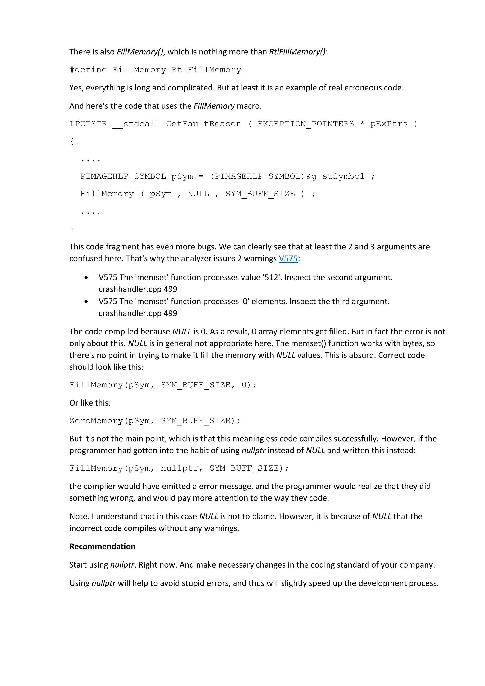 There is also FillMemory(), which is nothing more than RtlFillMemory(): #define FillMemory RtlFillMemory Yes, everything is long and complicated. But at least it is an example of real erroneous code. And here's the code that uses the FillMemory macro. LPCTSTR __stdcall GetFaultReason ( EXCEPTION_POINTERS * pExPtrs ) { .... PIMAGEHLP_SYMBOL pSym = (PIMAGEHLP_SYMBOL)&g_stSymbol ; FillMemory ( pSym , NULL , SYM_BUFF_SIZE ) ; .... } This code fragment has even more bugs. We can clearly see that at least the 2 and 3 arguments are confused here. That's why the analyzer issues 2 warnings V575:  V575 The 'memset' function processes value '512'. Inspect the second argument. crashhandler.cpp 499  V575 The 'memset' function processes '0' elements. Inspect the third argument. crashhandler.cpp 499 The code compiled because NULL is 0. As a result, 0 array elements get filled. But in fact the error is not only about this. NULL is in general not appropriate here. The memset() function works with bytes, so there's no point in trying to make it fill the memory with NULL values. This is absurd. Correct code should look like this: FillMemory(pSym, SYM_BUFF_SIZE, 0); Or like this: ZeroMemory(pSym, SYM_BUFF_SIZE); But it's not the main point, which is that this meaningless code compiles successfully. However, if the programmer had gotten into the habit of using nullptr instead of NULL and written this instead: FillMemory(pSym, nullptr, SYM_BUFF_SIZE); the complier would have emitted a error message, and the programmer would realize that they did something wrong, and would pay more attention to the way they code. Note. I understand that in this case NULL is not to blame. However, it is because of NULL that the incorrect code compiles without any warnings. Recommendation Start using nullptr. Right now. And make necessary changes in the coding standard of your company. Using nullptr will help to avoid stupid errors, and thus will slightly speed up the development process. 