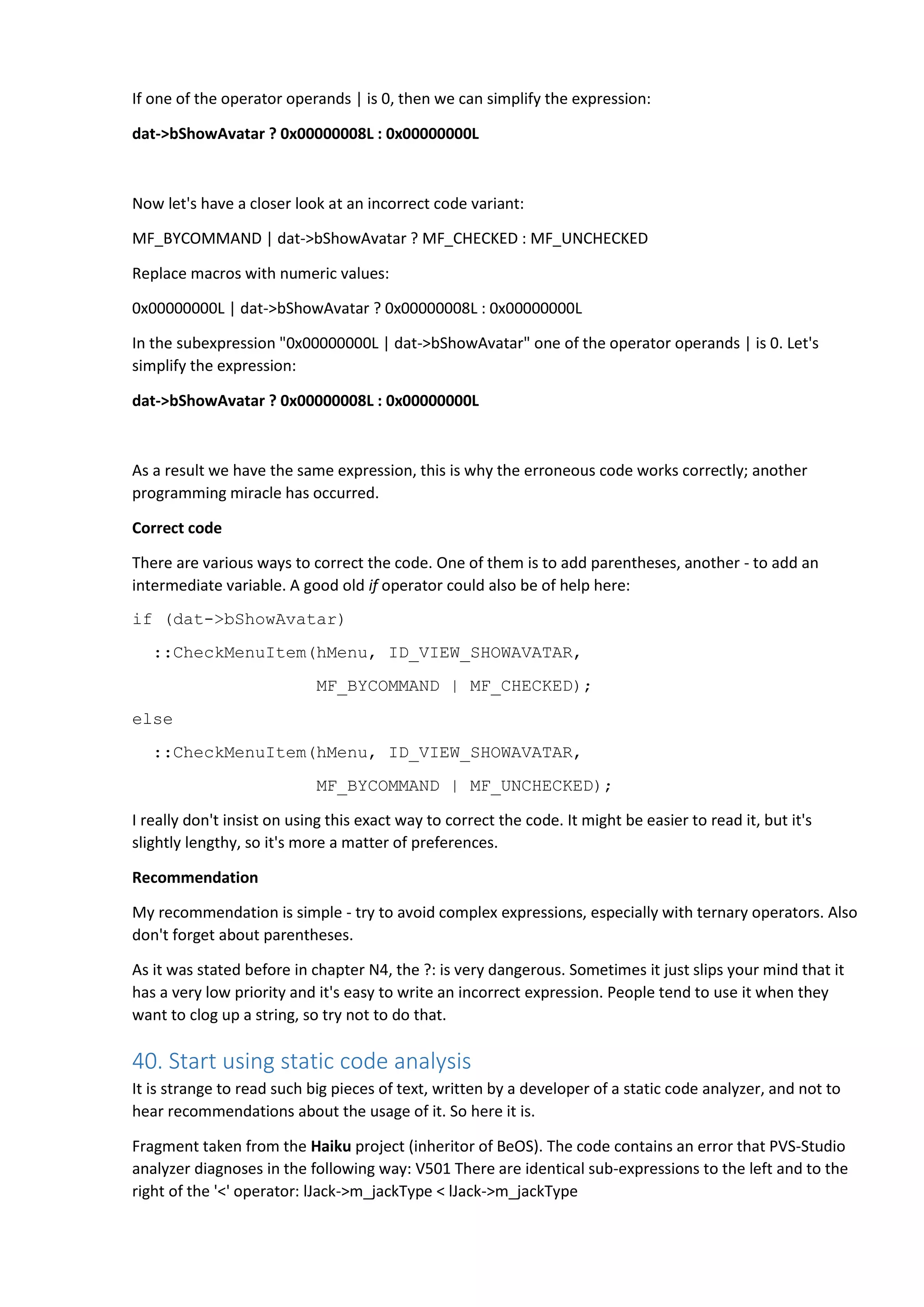 If one of the operator operands | is 0, then we can simplify the expression: dat->bShowAvatar ? 0x00000008L : 0x00000000L Now let's have a closer look at an incorrect code variant: MF_BYCOMMAND | dat->bShowAvatar ? MF_CHECKED : MF_UNCHECKED Replace macros with numeric values: 0x00000000L | dat->bShowAvatar ? 0x00000008L : 0x00000000L In the subexpression "0x00000000L | dat->bShowAvatar" one of the operator operands | is 0. Let's simplify the expression: dat->bShowAvatar ? 0x00000008L : 0x00000000L As a result we have the same expression, this is why the erroneous code works correctly; another programming miracle has occurred. Correct code There are various ways to correct the code. One of them is to add parentheses, another - to add an intermediate variable. A good old if operator could also be of help here: if (dat->bShowAvatar) ::CheckMenuItem(hMenu, ID_VIEW_SHOWAVATAR, MF_BYCOMMAND | MF_CHECKED); else ::CheckMenuItem(hMenu, ID_VIEW_SHOWAVATAR, MF_BYCOMMAND | MF_UNCHECKED); I really don't insist on using this exact way to correct the code. It might be easier to read it, but it's slightly lengthy, so it's more a matter of preferences. Recommendation My recommendation is simple - try to avoid complex expressions, especially with ternary operators. Also don't forget about parentheses. As it was stated before in chapter N4, the ?: is very dangerous. Sometimes it just slips your mind that it has a very low priority and it's easy to write an incorrect expression. People tend to use it when they want to clog up a string, so try not to do that. 40. Start using static code analysis It is strange to read such big pieces of text, written by a developer of a static code analyzer, and not to hear recommendations about the usage of it. So here it is. Fragment taken from the Haiku project (inheritor of BeOS). The code contains an error that PVS-Studio analyzer diagnoses in the following way: V501 There are identical sub-expressions to the left and to the right of the '<' operator: lJack->m_jackType < lJack->m_jackType 