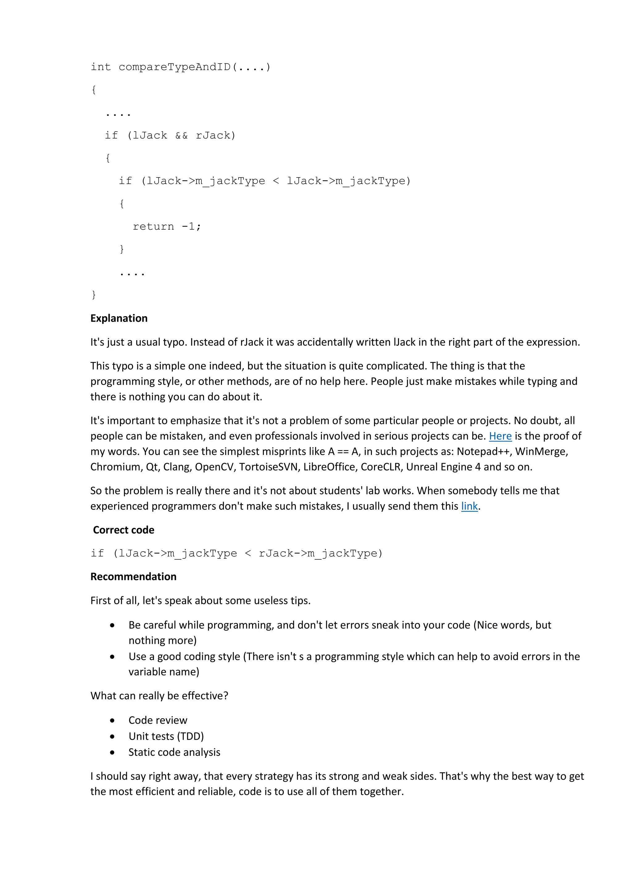 int compareTypeAndID(....) { .... if (lJack && rJack) { if (lJack->m_jackType < lJack->m_jackType) { return -1; } .... } Explanation It's just a usual typo. Instead of rJack it was accidentally written lJack in the right part of the expression. This typo is a simple one indeed, but the situation is quite complicated. The thing is that the programming style, or other methods, are of no help here. People just make mistakes while typing and there is nothing you can do about it. It's important to emphasize that it's not a problem of some particular people or projects. No doubt, all people can be mistaken, and even professionals involved in serious projects can be. Here is the proof of my words. You can see the simplest misprints like A == A, in such projects as: Notepad++, WinMerge, Chromium, Qt, Clang, OpenCV, TortoiseSVN, LibreOffice, CoreCLR, Unreal Engine 4 and so on. So the problem is really there and it's not about students' lab works. When somebody tells me that experienced programmers don't make such mistakes, I usually send them this link. Correct code if (lJack->m_jackType < rJack->m_jackType) Recommendation First of all, let's speak about some useless tips.  Be careful while programming, and don't let errors sneak into your code (Nice words, but nothing more)  Use a good coding style (There isn't s a programming style which can help to avoid errors in the variable name) What can really be effective?  Code review  Unit tests (TDD)  Static code analysis I should say right away, that every strategy has its strong and weak sides. That's why the best way to get the most efficient and reliable, code is to use all of them together. 