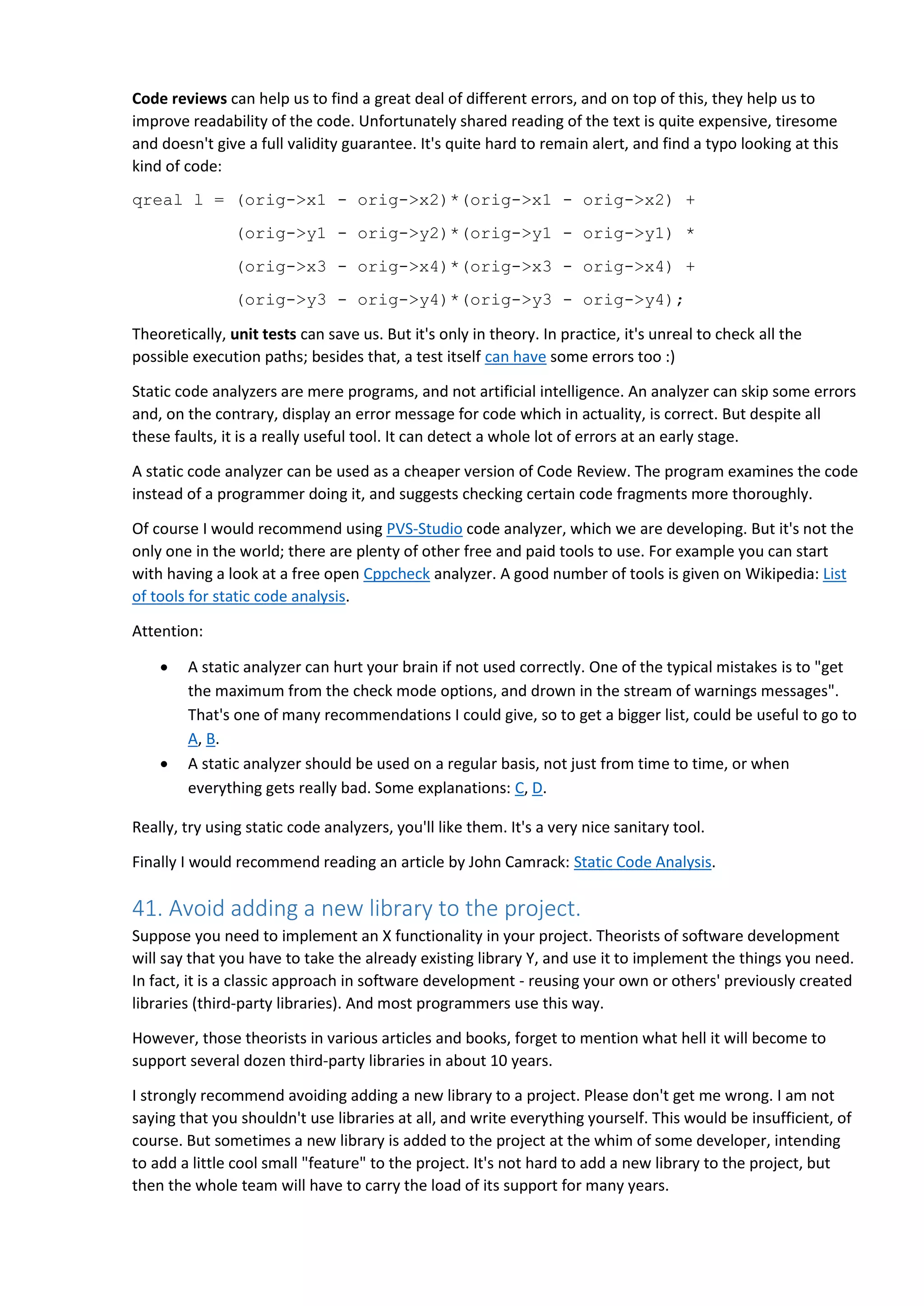 Code reviews can help us to find a great deal of different errors, and on top of this, they help us to improve readability of the code. Unfortunately shared reading of the text is quite expensive, tiresome and doesn't give a full validity guarantee. It's quite hard to remain alert, and find a typo looking at this kind of code: qreal l = (orig->x1 - orig->x2)*(orig->x1 - orig->x2) + (orig->y1 - orig->y2)*(orig->y1 - orig->y1) * (orig->x3 - orig->x4)*(orig->x3 - orig->x4) + (orig->y3 - orig->y4)*(orig->y3 - orig->y4); Theoretically, unit tests can save us. But it's only in theory. In practice, it's unreal to check all the possible execution paths; besides that, a test itself can have some errors too :) Static code analyzers are mere programs, and not artificial intelligence. An analyzer can skip some errors and, on the contrary, display an error message for code which in actuality, is correct. But despite all these faults, it is a really useful tool. It can detect a whole lot of errors at an early stage. A static code analyzer can be used as a cheaper version of Code Review. The program examines the code instead of a programmer doing it, and suggests checking certain code fragments more thoroughly. Of course I would recommend using PVS-Studio code analyzer, which we are developing. But it's not the only one in the world; there are plenty of other free and paid tools to use. For example you can start with having a look at a free open Cppcheck analyzer. A good number of tools is given on Wikipedia: List of tools for static code analysis. Attention:  A static analyzer can hurt your brain if not used correctly. One of the typical mistakes is to "get the maximum from the check mode options, and drown in the stream of warnings messages". That's one of many recommendations I could give, so to get a bigger list, could be useful to go to A, B.  A static analyzer should be used on a regular basis, not just from time to time, or when everything gets really bad. Some explanations: C, D. Really, try using static code analyzers, you'll like them. It's a very nice sanitary tool. Finally I would recommend reading an article by John Camrack: Static Code Analysis. 41. Avoid adding a new library to the project. Suppose you need to implement an X functionality in your project. Theorists of software development will say that you have to take the already existing library Y, and use it to implement the things you need. In fact, it is a classic approach in software development - reusing your own or others' previously created libraries (third-party libraries). And most programmers use this way. However, those theorists in various articles and books, forget to mention what hell it will become to support several dozen third-party libraries in about 10 years. I strongly recommend avoiding adding a new library to a project. Please don't get me wrong. I am not saying that you shouldn't use libraries at all, and write everything yourself. This would be insufficient, of course. But sometimes a new library is added to the project at the whim of some developer, intending to add a little cool small "feature" to the project. It's not hard to add a new library to the project, but then the whole team will have to carry the load of its support for many years. 