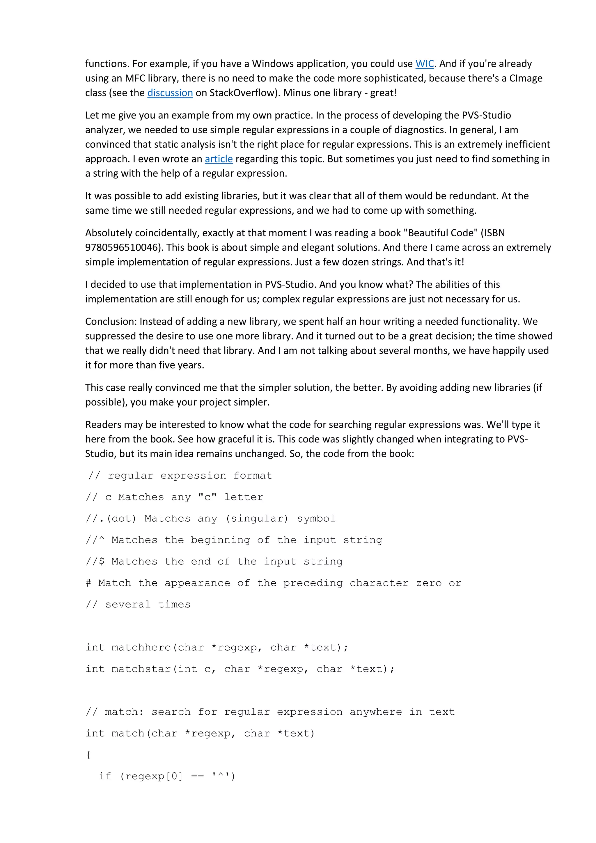 functions. For example, if you have a Windows application, you could use WIC. And if you're already using an MFC library, there is no need to make the code more sophisticated, because there's a CImage class (see the discussion on StackOverflow). Minus one library - great! Let me give you an example from my own practice. In the process of developing the PVS-Studio analyzer, we needed to use simple regular expressions in a couple of diagnostics. In general, I am convinced that static analysis isn't the right place for regular expressions. This is an extremely inefficient approach. I even wrote an article regarding this topic. But sometimes you just need to find something in a string with the help of a regular expression. It was possible to add existing libraries, but it was clear that all of them would be redundant. At the same time we still needed regular expressions, and we had to come up with something. Absolutely coincidentally, exactly at that moment I was reading a book "Beautiful Code" (ISBN 9780596510046). This book is about simple and elegant solutions. And there I came across an extremely simple implementation of regular expressions. Just a few dozen strings. And that's it! I decided to use that implementation in PVS-Studio. And you know what? The abilities of this implementation are still enough for us; complex regular expressions are just not necessary for us. Conclusion: Instead of adding a new library, we spent half an hour writing a needed functionality. We suppressed the desire to use one more library. And it turned out to be a great decision; the time showed that we really didn't need that library. And I am not talking about several months, we have happily used it for more than five years. This case really convinced me that the simpler solution, the better. By avoiding adding new libraries (if possible), you make your project simpler. Readers may be interested to know what the code for searching regular expressions was. We'll type it here from the book. See how graceful it is. This code was slightly changed when integrating to PVS- Studio, but its main idea remains unchanged. So, the code from the book: // regular expression format // c Matches any "c" letter //.(dot) Matches any (singular) symbol //^ Matches the beginning of the input string //$ Matches the end of the input string # Match the appearance of the preceding character zero or // several times int matchhere(char *regexp, char *text); int matchstar(int c, char *regexp, char *text); // match: search for regular expression anywhere in text int match(char *regexp, char *text) { if (regexp[0] == '^') 